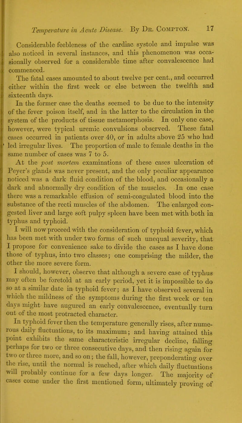 Considerable feebleness of the cardiac systole and impulse was also noticed in several instances, and this phenomenon was occa- sionally observed for a considerable time after convalescence had commenced. The fatal cases amounted to about twelve per cent., and occurred either within the first Aveek or else between the twelfth and sixteenth days. In the former case the deaths seemed to be due to the intensity of the fever poison itself, and in the latter to the circulation in the system of the products of tissue metamorphosis. In only one case, however, were typical uremic convulsions observed. These fatal cases occurred in patients over 40, or in adults above 25 who had led irregular lives. The proportion of male to female deaths in the same number of cases was 7 to 5. At the post mortem examinations of these cases ulceration of Peyer's glands was never present, and the only peculiar appearance noticed was a dark fluid condition of the blood, and occasionally a dark and abnormally dry condition of the muscles. In one case there was a remarkable effusion of semi-coagulated blood into the substance of the recti muscles of the abdomen. The enlarged con- gested liver and large soft pulpy spleen have been met with both in typhus and typhoid. I will now proceed with the consideration of typhoid fever, which has been met with under two forms of such unequal severity, that I propose for convenience sake to divide the cases as I have done those of typhus, into two classes; one comprising the milder, the other the more severe form. I should, however, observe that although a severe case of typhus may often be foretold at an early period, yet it is impossible to do so at a similar date in typhoid fever; as I have observed several in which the mildness of the symptoms during the first week or ten days might have augured an early convalescence, eventually turn out of the most protracted character. In typhoid fever then the temperature generally rises, after nume- rous daily fluctuations, to its maximum; and having attained this point exhibits the same characteristic irregular decline, falling perhaps for two or three consecutive days, and then rising again for two or three more, and so on; the fall, however, preponderating over the rise, until the normal is reached, after which daily fluctuations will probably continue for a few days longer. The majority of cases come under the first mentioned form, ultimately proving of