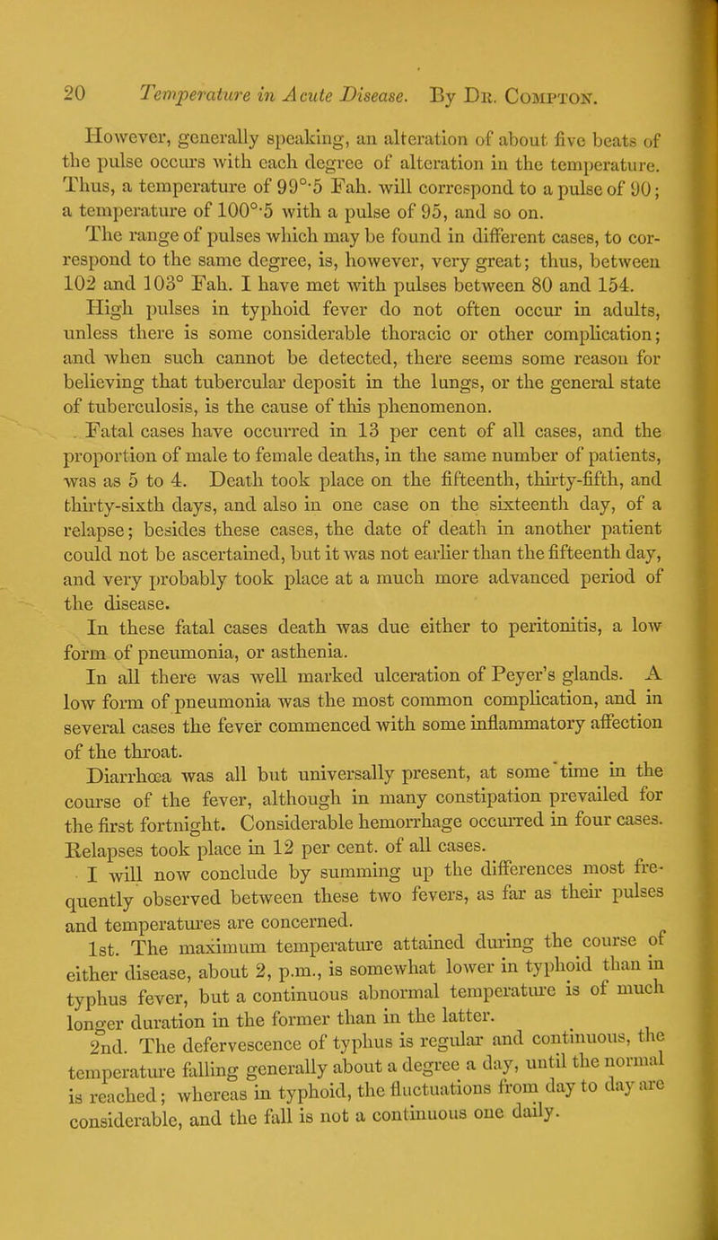 However, generally speaking, an alteration of about five beats of the pulse occurs with each degree of alteration in the temperature. Thus, a temperature of 990,5 Fah. will correspond to a pulse of 90; a temperature of 100o,5 with a pulse of 95, and so on. The range of pulses which may be found in different cases, to cor- respond to the same degree, is, however, very great; thus, between 102 and 103° Fah. I have met with pulses between 80 and 154. High pulses in typhoid fever do not often occur in adults, unless there is some considerable thoracic or other complication; and when such cannot be detected, there seems some reason for believing that tubercular deposit in the lungs, or the general state of tuberculosis, is the cause of this phenomenon. Fatal cases have occurred in 13 per cent of all cases, and the proportion of male to female deaths, in the same number of patients, was as 5 to 4. Death took place on the fifteenth, thirty-fifth, and thirty-sixth days, and also in one case on the sixteenth day, of a relapse; besides these cases, the date of death in another patient could not be ascertained, but it was not earlier than the fifteenth day, and very probably took place at a much more advanced period of the disease. In these fatal cases death Avas due either to peritonitis, a low form of pneumonia, or asthenia. In all there was well marked ulceration of Peyer's glands. A low form of pneumonia was the most common complication, and in several cases the fever commenced with some inflammatory affection of the throat. Diarrhoea was all but universally present, at some time in the course of the fever, although in many constipation prevailed for the first fortnight. Considerable hemorrhage occurred in four cases. Eelapses took place in 12 per cent, of all cases. I will now conclude by summing up the differences most fre- quently observed between these two fevers, as far as their pulses and temperatures are concerned. 1st. The maximum temperature attained during the course of either disease, about 2, p.m., is somewhat lower in typhoid than in typhus fever, but a continuous abnormal temperature is of much longer duration in the former than in the latter. 2nd The defervescence of typhus is regular and continuous, the temperature falling generally about a degree a day, until the normal is reached; whereas in typhoid, the fluctuations from day to day arc considerable, and the fall is not a continuous one daily.