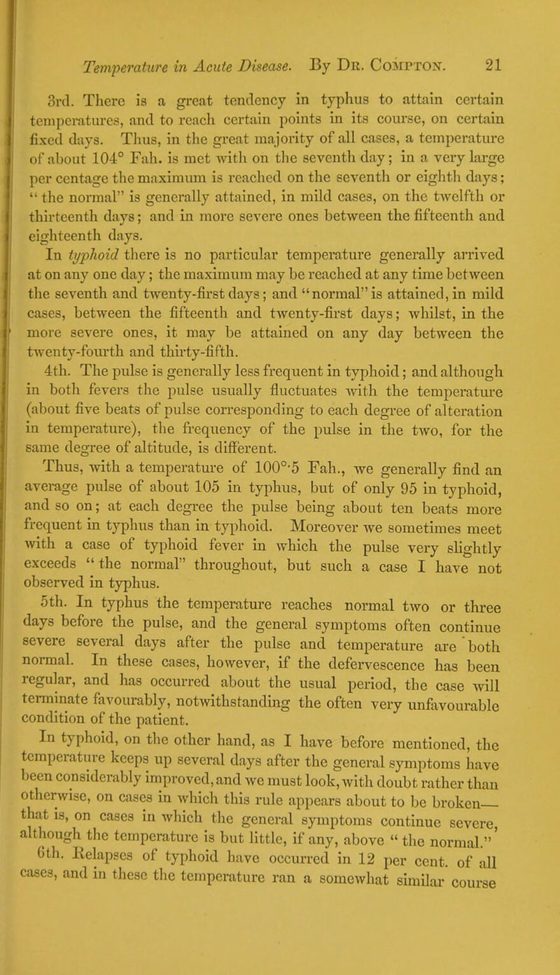 3rd. There is a great tendency in typhus to attain certain temperatures, and to reach certain points in its course, on certain fixed days. Thus, in the great majority of all cases, a temperature of about 104° Fah. is met with on the seventh day; in a very large per centage the maximum is reached on the seventh or eighth days;  the normal is generally attained, in mild cases, on the twelfth or thirteenth days; and in more severe ones between the fifteenth and eighteenth days. In typhoid there is no particular temperature generally arrived at on any one day; the maximum may be reached at any time between the seventh and twenty-first days; and normal is attained, in mild cases, between the fifteenth and twenty-first days; whilst, in the more severe ones, it may be attained on any day between the twenty-fourth and thirty-fifth. 4th. The pulse is generally less frequent in typhoid; and although in both fevers the pulse usually fluctuates with the temperature (about five beats of pulse corresponding to each degree of alteration in temperature), the frequency of the pulse in the two, for the same degree of altitude, is different. Thus, with a temperature of 100o,5 Fah., we generally find an average pulse of about 105 in typhus, but of only 95 in typhoid, and so on; at each degree the pulse being about ten beats more frequent in typhus than in typhoid. Moreover we sometimes meet with a case of typhoid fever in which the pulse very slightly exceeds the normal throughout, but such a case I have not observed in typhus. 5th. In typhus the temperature reaches normal two or three days before the pulse, and the general symptoms often continue severe several days after the pulse and temperature are both normal. In these cases, however, if the defervescence has been regular, and has occurred about the usual period, the case will terminate favourably, notwithstanding the often very unfavourable condition of the patient. In typhoid, on the other hand, as I have before mentioned, the temperature keeps up several days after the general symptoms have been considerably improved, and we must look, with doubt rather than otherwise, on cases in which this rule appears about to be broken— that is, on cases in which the general symptoms continue severe, although the temperature is but little, if any, above  the normal.' 6th. Relapses of typhoid have occurred in 12 per cent, of all cases, and in these the temperature ran a somewhat similar course
