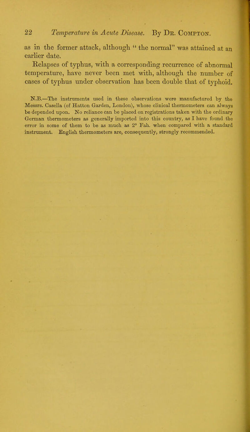 as in the former attack, although  the normal was attained at an earlier date. Relapses of typhus, with a corresponding recurrence of abnormal temperature, have never been met with, although the number of cases of typhus under observation has been double that of typhoid. N.B.—The instruments used in these observations were manufactured by the Messrs. Casella (of Hatton Garden, London), whose clinical thermometers can always be depended upon. No reliance can be placed on registrations taken with the ordinary German thermometers as generally imported into this country, as I have found the error in some of them to be as much as 2° 3Tah. when compared with a standard instrument. English thermometers are, consequently, strongly recommended.