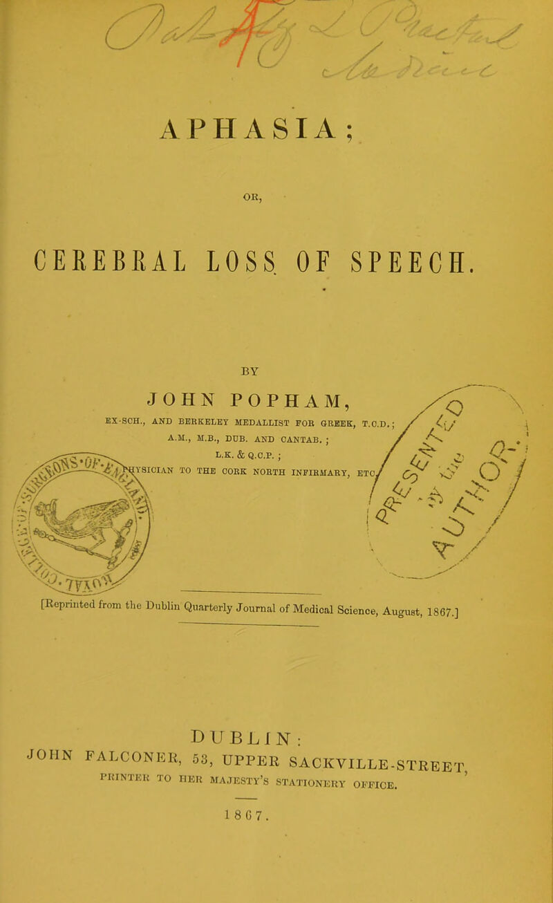 OR CEREBRAL LOSS. OF SPEECH. [Reprinted from the Dublin Quarterly Journal of Medical Science, August, 1867.] DUBLIN: A.LCONER, 53, UPPER SACKVILLE-STREET PRINTER TO I.ER MAJESTY'S STATIONERY OB-MOB. 1 867. BY EX-SCH., AND BERKELEY MEDALLIST FOB GREEK, T.O.D.; A.M., M.B., DDB. AND CANTAB. ; ^ L.K. & Q.C.P. ; / ' ' NiYSIOIAN TO THE CORK NORTH INFIRMARY, ETC/ JOHN POPHAM,