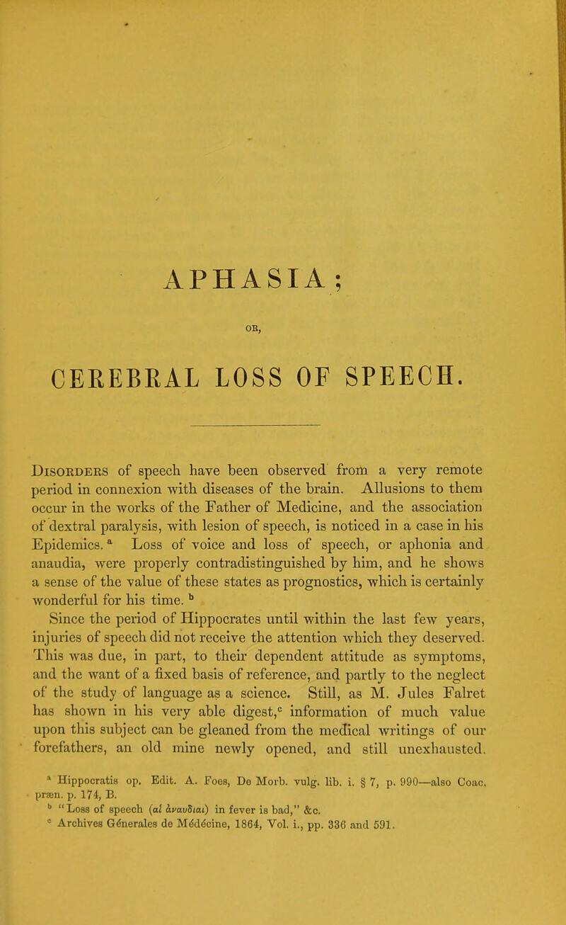 APHASIA; OB, CEREBRAL LOSS OF SPEECH. Disorders of speech have been observed from a very remote period in connexion with diseases of the brain. Allusions to them occur in the works of the Father of Medicine, and the association of dextral paralysis, with lesion of speech, is noticed in a case in his Epidemics.a Loss of voice and loss of speech, or aphonia and anaudia, were properly contradistinguished by him, and he shows a sense of the value of these states as prognostics, which is certainly wonderful for his time. b Since the period of Hippocrates until within the last few years, injuries of speech did not receive the attention which they deserved. This was due, in part, to their dependent attitude as symptoms, and the want of a fixed basis of reference, and partly to the neglect of the study of language as a science. Still, as M. Jules Falret has shown in his very able digest,0 information of much value upon this subject can be gleaned from the medical writings of our forefathers, an old mine newly opened, and still unexhausted. a Hippocratis op. Edit. A. Foes, De Morb. vulg. lib. i. § 7, p. 990—also Coao. prsen. p. 174, B. b Loss of speech (al i.vav5tai) in fever is bad, &c. c Archives Generates de MeMdcine, 1864, Vol. i., pp. 336 and 591.