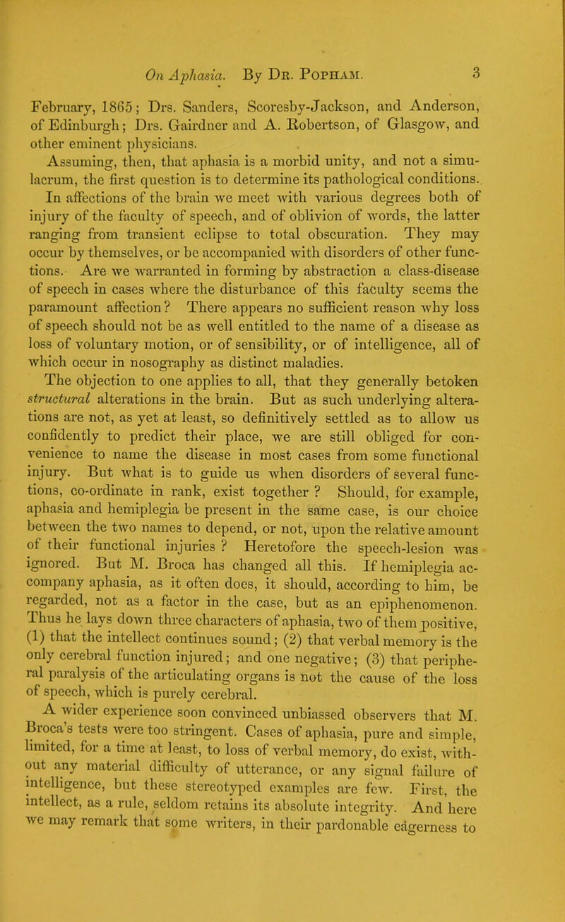 February, 1865; Drs. Sanders, Scoresby-Jackson, and Anderson, of Edinburgh; Drs. Gairdner and A. Kobertson, of Glasgow, and other eminent physicians. Assuming, then, that aphasia is a morbid unity, and not a simu- lacrum, the first question is to determine its pathological conditions. In affections of the brain we meet with various degrees both of injury of the faculty of speech, and of oblivion of words, the latter ranging from transient eclipse to total obscuration. They may occur by themselves, or be accompanied with disorders of other func- tions. Are we warranted in forming by abstraction a class-disease of speech in cases where the disturbance of this faculty seems the paramount affection ? There appears no sufficient reason why loss of speech should not be as well entitled to the name of a disease as loss of voluntary motion, or of sensibility, or of intelligence, all of which occur in nosography as distinct maladies. The objection to one applies to all, that they generally betoken structural alterations in the brain. But as such underlying altera- tions are not, as yet at least, so definitively settled as to allow us confidently to predict their place, we are still obliged for con- venience to name the disease in most cases from some functional injury. But what is to guide us when disorders of several func- tions, co-ordinate in rank, exist together ? Should, for example, aphasia and hemiplegia be present in the same case, is our choice between the two names to depend, or not, upon the relative amount of their functional injuries ? Heretofore the speech-lesion was ignored. But M. Broca has changed all this. If hemiplegia ac- company aphasia, as it often does, it should, according to him, be regarded, not as a factor in the case, but as an epiphenomenon. Thus he lays down three characters of aphasia, two of them positive, (1) that the intellect continues sound; (2) that verbal memory is the only cerebral function injured; and one negative; (3) that periphe- ral paralysis of the articulating organs is not the cause of the loss of speech, which is purely cerebral. A wider experience soon convinced unbiassed observers that M. Broca's tests were too stringent. Cases of aphasia, pure and simple, limited, for a time at least, to loss of verbal memory, do exist, with- out any material difficulty of utterance, or any signal failure of intelligence, but these stereotyped examples are few. First, the intellect, as a rule, seldom retains its absolute integrity. And here we may remark that some writers, in their pardonable eagerness to