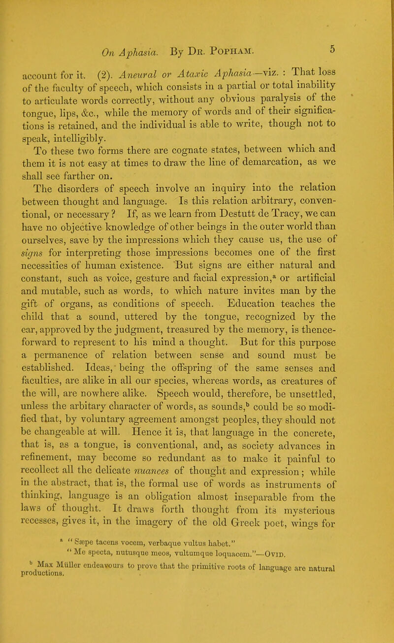 account for it. (2). Aneural or Ataxic Aphasia—viz. : That loss of the faculty of speech, which consists in a partial or total inability to articulate words correctly, without any obvious paralysis of the tongue, lips, &c, while the memory of words and of their significa- tions is retained, and the individual is able to write, though not to speak, intelligibly. To these two forms there are cognate states, between which and them it is not easy at times to draw the line of demarcation, as we shall see farther on. The disorders of speech involve an inquiry into the relation between thought and language. Is this relation arbitrary, conven- tional, or necessary ? If, as we learn from Destutt de Tracy, we can have no objective knowledge of other beings in the outer world than ourselves, save by the impressions which they cause us, the use of signs for interpreting those impressions becomes one of the first necessities of human existence. But signs are either natural and constant, such as voice, gesture and facial expression,a or artificial and mutable, such as words, to which nature invites man by the gift of organs, as conditions of speech. Education teaches the child that a sound, uttered by the tongue, recognized by the ear, approved by the judgment, treasured by the memory, is thence- forward to represent to his mind a thought. But for this purpose a permanence of relation between sense and sound must be established. Ideas,' being the offspring of the same senses and faculties, are alike in all our species, whereas words, as creatures of the will, are nowhere alike. Speech would, therefore, be unsettled, unless the arbitary character of words, as sounds,6 could be so modi- fied that, by voluntary agreement amongst peoples, they should not be changeable at will. Hence it i3, that language in the concrete, that is, as a tongue, is conventional, and, as society advances in refinement, may become so redundant as to make it painful to recollect all the delicate nuances of thought and expression ; Avhile in the abstract, that is, the formal use of words as instruments of thinking, language is an obligation almost inseparable from the laws of thought. It draws forth thought from its mysterious recesses, gives it, in the imagery of the old Greek poet, wings for 8 S'Eepe tacens vocern, verbaque vultus habet. Me specta, nutusque meos, vultunique loquacem.—Ovid. b Max Mullor endeavours to prove that the primitive roots of language are natural productions.