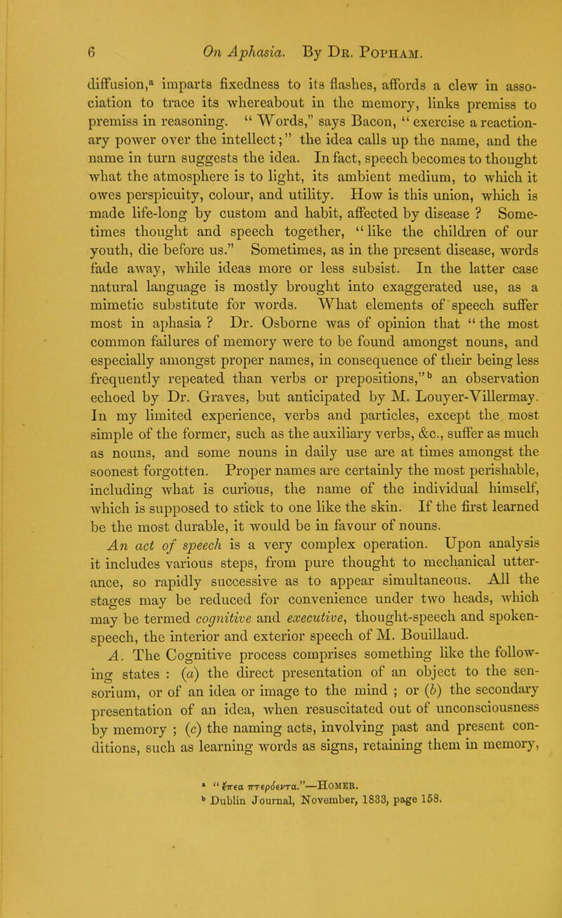 diffusion,11 imparts fixedness to its flashes, affords a clew in asso- ciation to trace its whereabout in the memory, links premiss to premiss in reasoning.  Words, says Bacon,  exercise a reaction- ary power over the intellect; the idea calls up the name, and the name in turn suggests the idea. In fact, speech becomes to thought what the atmosphere is to light, its ambient medium, to which it owes perspicuity, colour, and utility. How is this union, which is made life-long by custom and habit, affected by disease ? Some- times thought and speech together, like the children of our youth, die before us. Sometimes, as in the present disease, words fade away, while ideas more or less subsist. In the latter case natural language is mostly brought into exaggerated use, as a mimetic substitute for words. What elements of speech suffer most in aphasia ? Dr. Osborne was of opinion that  the most common failures of memory were to be found amongst nouns, and especially amongst proper names, in consequence of their being less frequently repeated than verbs or prepositions,b an observation echoed by Dr. Graves, but anticipated by M. Louyer-Villermay. In my limited experience, verbs and particles, except the most simple of the former, such as the auxiliary verbs, &c, suffer as much as nouns, and some nouns in daily use are at times amongst the soonest forgotten. Proper names are certainly the most perishable, including what is curious, the name of the individual himself, which is supposed to stick to one like the skin. If the first learned be the most durable, it would be in favour of nouns. An act of speech is a very complex operation. Upon analysis it includes various steps, from pure thought to mechanical utter- ance, so rapidly successive as to appear simultaneous. All the stages may be reduced for convenience under two heads, which may be termed cognitive and executive, thought-speech and spoken- speech, the interior and exterior speech of M. Bouillaud. A. The Cognitive process comprises something like the follow- ing states : (a) the direct presentation of an object to the sen- sorium, or of an idea or image to the mind ; or (b) the secondary presentation of an idea, when resuscitated out of unconsciousness by memory ; (c) the naming acts, involving past and present con- ditions, such as learning words as signs, retaining them in memory, 1  frrect irTepSevra.—HOMEB. b Dublin Journal, November, 1833, page 158.