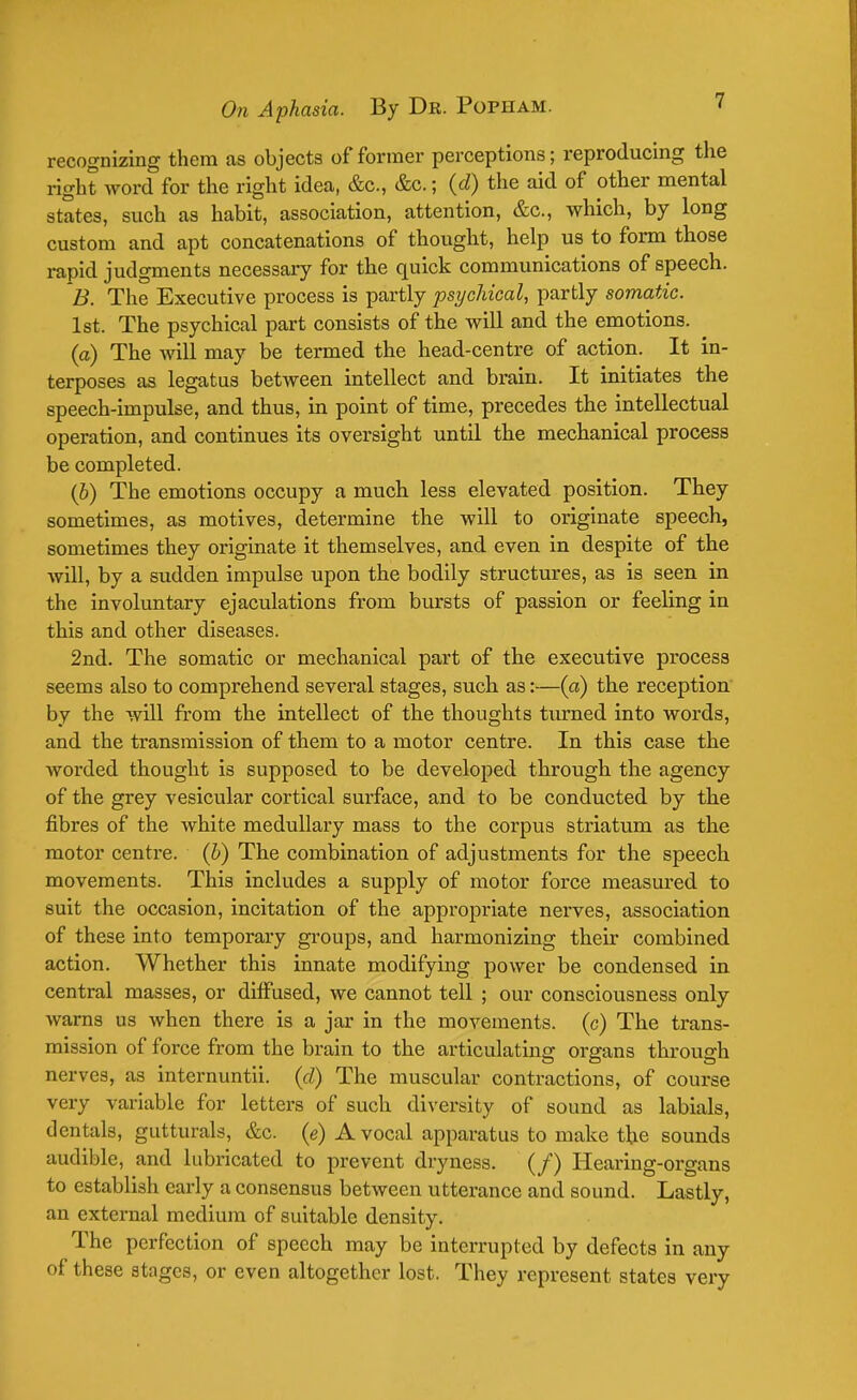 recognizing them as objects of former perceptions; reproducing the right word for the right idea, &c, &c.; (d) the aid of other mental states, such as habit, association, attention, &c, which, by long custom and apt concatenations of thought, help us to form those rapid judgments necessary for the quick communications of speech. B. The Executive process is partly psychical, partly somatic. 1st. The psychical part consists of the will and the emotions. (a) The will may be termed the head-centre of action. It in- terposes as legatus between intellect and brain. It initiates the speech-impulse, and thus, in point of time, precedes the intellectual operation, and continues its oversight until the mechanical process be completed. (b) The emotions occupy a much less elevated position. They sometimes, as motives, determine the will to originate speech, sometimes they originate it themselves, and even in despite of the will, by a sudden impulse upon the bodily structures, as is seen in the involuntary ejaculations from bursts of passion or feeling in this and other diseases. 2nd. The somatic or mechanical part of the executive process seems also to comprehend several stages, such as:—(a) the reception by the will from the intellect of the thoughts turned into words, and the transmission of them to a motor centre. In this case the worded thought is supposed to be developed through the agency of the grey vesicular cortical surface, and to be conducted by the fibres of the white medullary mass to the corpus striatum as the motor centre, (b) The combination of adjustments for the speech movements. This includes a supply of motor force measured to suit the occasion, incitation of the appropriate nerves, association of these into temporary groups, and harmonizing their combined action. Whether this innate modifying power be condensed in central masses, or dhTused, we cannot tell ; our consciousness only warns us when there is a jar in the movements, (c) The trans- mission of force from the brain to the articulating organs through nerves, as internuntii. (d) The muscular contractions, of course very variable for letters of such diversity of sound as labials, dentals, gutturals, &c (e) A vocal apparatus to make the sounds audible, and lubricated to prevent dryness. (/) Hearing-organs to establish early a consensus between utterance and sound. Lastly, an external medium of suitable density. The perfection of speech may be interrupted by defects in any of these stages, or even altogether lost. They represent states very