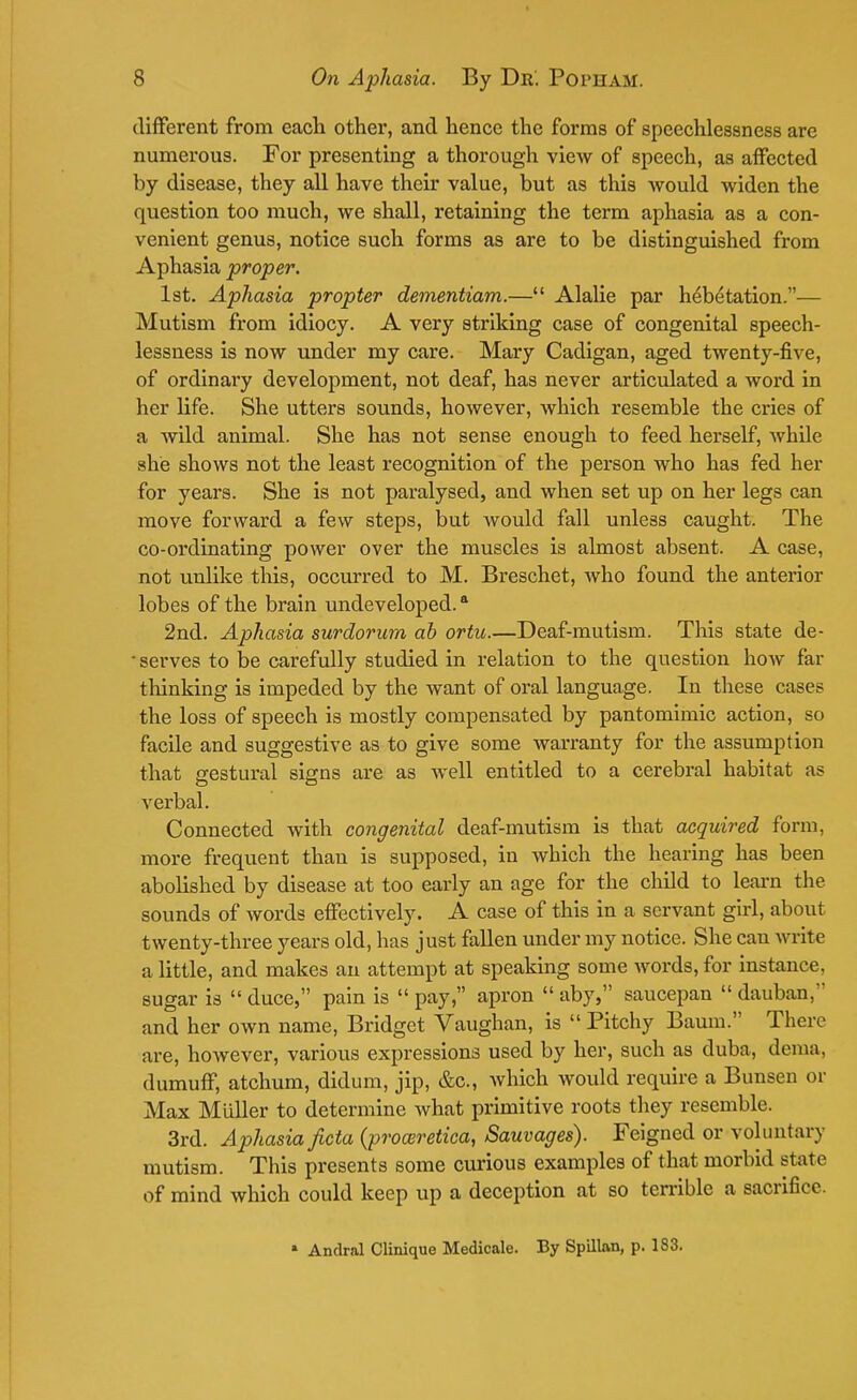different from each other, and hence the forms of speechlessness are numerous. For presenting a thorough view of speech, as affected by disease, they all have their value, but as this would widen the question too much, we shall, retaining the term aphasia as a con- venient genus, notice such forms as are to be distinguished from Aphasia proper. 1st. Aphasia propter dementiam.— Alalie par h^betation.— Mutism from idiocy. A very striking case of congenital speech- lessness is now under my care. Mary Cadigan, aged twenty-five, of ordinary development, not deaf, has never articulated a word in her life. She utters sounds, however, which resemble the cries of a wild animal. She has not sense enough to feed herself, while she shows not the least recognition of the person who has fed her for years. She is not paralysed, and when set up on her legs can move forward a few steps, but would fall unless caught. The co-ordinating power over the muscles is almost absent. A case, not unlike this, occurred to M. Breschet, who found the anterior lobes of the brain undeveloped.a 2nd. Aphasia surdorum ah ortu.—Deaf-mutism. This state de-  serves to be carefully studied in relation to the question how far thinking is impeded by the want of oral language. In these cases the loss of speech is mostly compensated by pantomimic action, so facile and suggestive as to give some warranty for the assumption that gestural signs are as well entitled to a cerebral habitat as verbal. Connected with congenital deaf-mutism is that acquired form, more frequent than is supposed, in which the hearing has been abolished by disease at too early an age for the child to learn the sounds of words effectively. A case of this in a servant girl, about twenty-three years old, has just fallen under my notice. She can write a little, and makes an attempt at speaking some words, for instance, sugar is  duce, pain is  pay, apron  aby, saucepan  dauban, and her own name, Bridget Vaughan, is  Pitchy Baum. There are, however, various expressions used by her, such as duba, denia. dumuff, atchum, didum, jip, &c, Avhich would require a Bunsen or Max Miiller to determine what primitive roots they resemble. 3rd. Aphasia ficta (promretica, Sauvages). Feigned or voluntary mutism. This presents some curious examples of that morbid state of mind which could keep up a deception at so terrible a sacrifice. » Andral Clinique Medicale. By Spillan, p. 183.