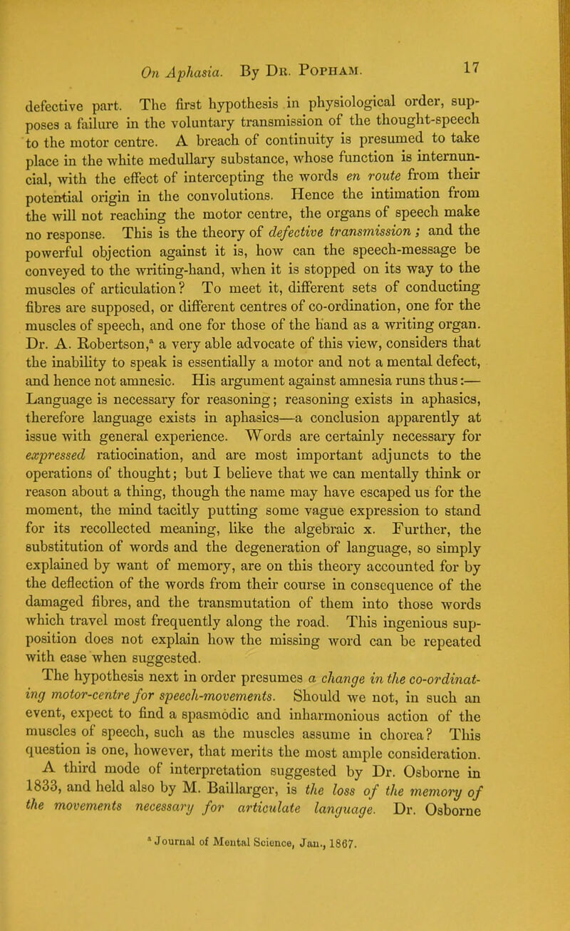 defective part. The first hypothesis in physiological order, sup- poses a failure in the voluntary transmission of the thought-speech to the motor centre. A breach of continuity is presumed to take place in the white medullary substance, whose function is internun- cial, with the effect of intercepting the words en route from their potential origin in the convolutions. Hence the intimation from the Avill not reaching the motor centre, the organs of speech make no response. This is the theory of defective transmission ; and the powerful objection against it is, how can the speech-message be conveyed to the writing-hand, when it is stopped on its way to the muscles of articulation ? To meet it, different sets of conducting fibres are supposed, or different centres of co-ordination, one for the muscles of speech, and one for those of the hand as a writing organ. Dr. A. Robertson, a very able advocate of this view, considers that the inability to speak is essentially a motor and not a mental defect, and hence not amnesic. His argument against amnesia runs thus:— Language is necessary for reasoning; reasoning exists in aphasics, therefore language exists in aphasics—a conclusion apparently at issue with general experience. Words are certainly necessary for expressed ratiocination, and are most important adjuncts to the operations of thought; but I believe that we can mentally think or reason about a thing, though the name may have escaped us for the moment, the mind tacitly putting some vague expression to stand for its recollected meaning, like the algebraic x. Further, the substitution of words and the degeneration of language, so simply explained by want of memory, are on this theory accounted for by the deflection of the words from their course in consequence of the damaged fibres, and the transmutation of them into those words which travel most frequently along the road. This ingenious sup- position does not explain how the missing word can be repeated with ease when suggested. The hypothesis next in order presumes a change in the co-ordinat- ing motor-centre for speech-movements. Should we not, in such an event, expect to find a spasmodic and inharmonious action of the muscles of speech, such as the muscles assume in chorea? This question is one, however, that merits the most ample consideration. A third mode of interpretation suggested by Dr. Osborne in 1833, and held also by M. Baillarger, is the loss of the memory of the movements necessary for articulate language. Dr. Osborne  Journal of Mental Science, Jan., 1867.