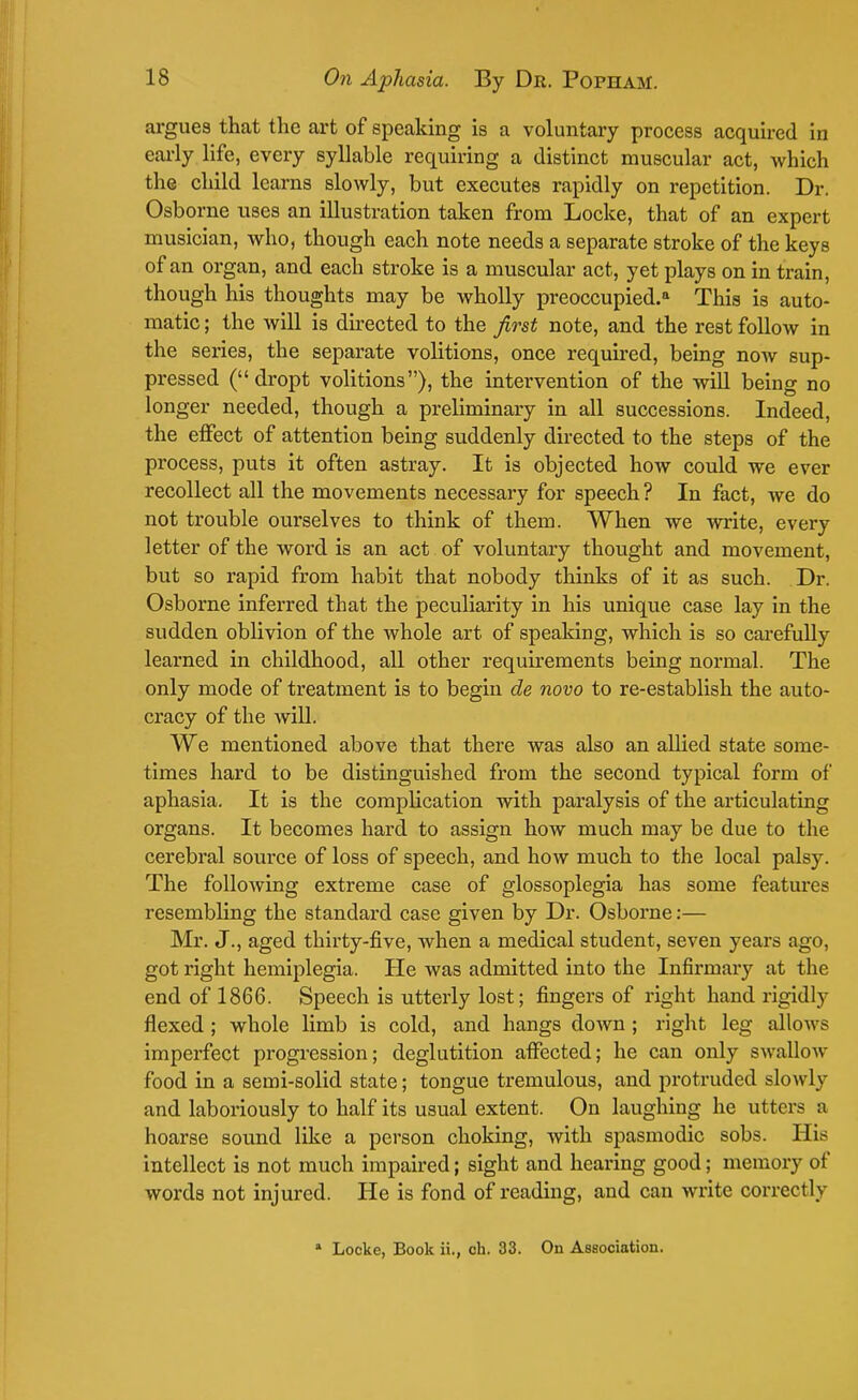argues that the art of speaking is a voluntary process acquired in early life, every syllable requiring a distinct muscular act, which the child learns slowly, but executes rapidly on repetition. Dr. Osborne uses an illustration taken from Locke, that of an expert musician, who, though each note needs a separate stroke of the keys of an oi'gan, and each stroke is a muscular act, yet plays on in train, though his thoughts may be wholly preoccupied.11 This is auto- matic ; the will is directed to the first note, and the rest follow in the sei'ies, the separate volitions, once required, being now sup- pressed (dropt volitions), the intervention of the will being no longer needed, though a preliminary in all successions. Indeed, the effect of attention being suddenly directed to the steps of the process, puts it often astray. It is objected how could we ever recollect all the movements necessary for speech ? In fact, we do not trouble ourselves to think of them. When we write, every letter of the word is an act of voluntary thought and movement, but so rapid from habit that nobody thinks of it as such. Dr. Osborne inferred that the peculiarity in his unique case lay in the sudden oblivion of the whole art of speaking, which is so carefully learned in childhood, all other requirements being normal. The only mode of treatment is to begin de novo to re-establish the auto- cracy of the will. We mentioned above that there was also an allied state some- times hard to be distinguished from the second typical form of aphasia. It is the complication with paralysis of the articulating organs. It becomes hard to assign how much may be due to the cerebral source of loss of speech, and how much to the local palsy. The following extreme case of glossoplegia has some features resembling the standard case given by Dr. Osborne:— Mr. J., aged thirty-five, when a medical student, seven years ago, got right hemiplegia. He was admitted into the Infirmary at the end of 1866. Speech is utterly lost; fingers of right hand rigidly flexed ; whole limb is cold, and hangs down ; right leg allows imperfect progression; deglutition affected; he can only swallow food in a semi-solid state; tongue tremulous, and protruded slowly and laboriously to half its usual extent. On laughing he utters a hoarse sound like a person choking, with spasmodic sobs. His intellect is not much impaired; sight and hearing good; memory of words not injured. He is fond of reading, and can write correctly * Locke, Book ii., ch. 33. On Association.
