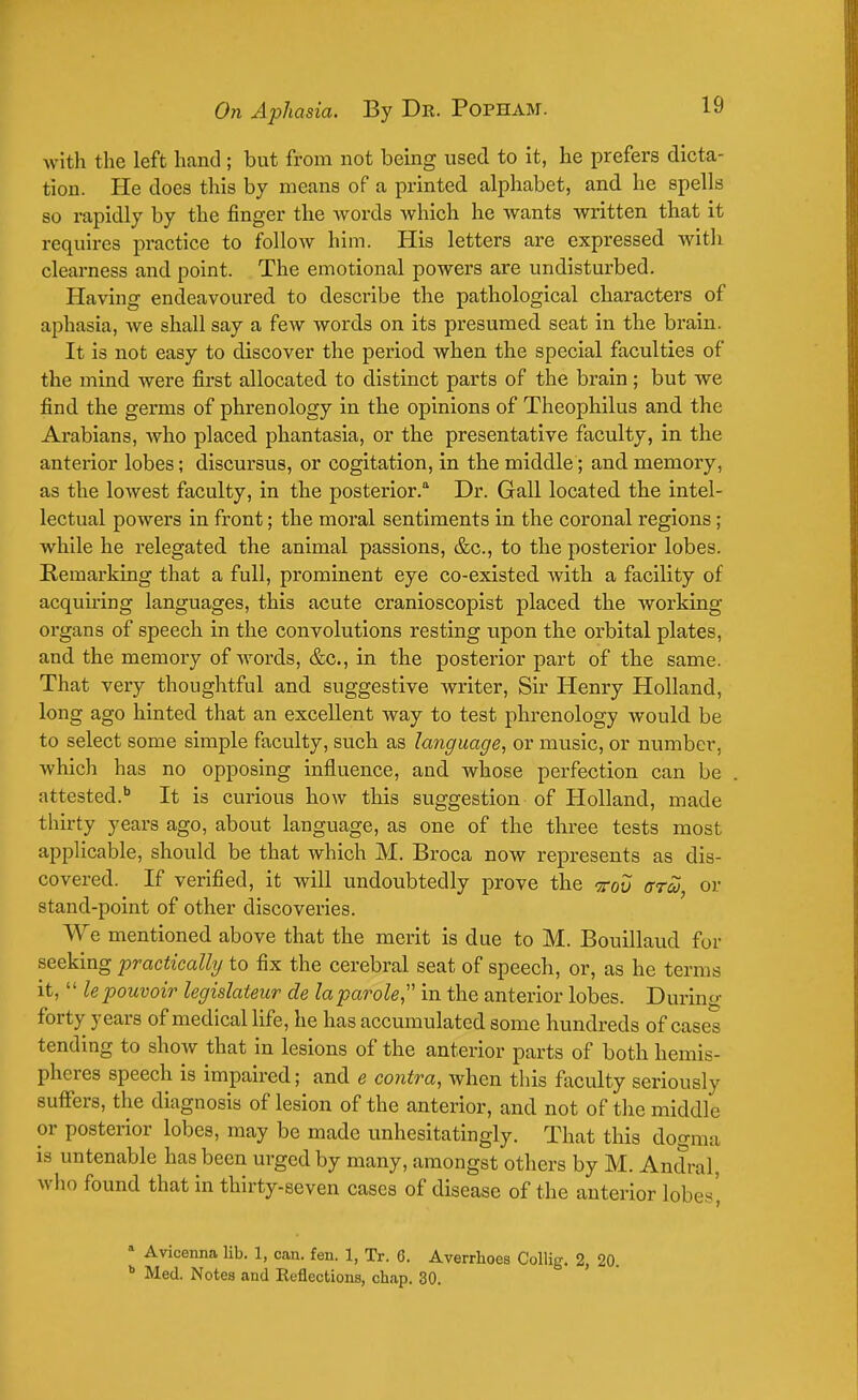 with the left hand; but from not being used to it, he prefers dicta- tion. He does this by means of a printed alphabet, and he spells so rapidly by the finger the words which he wants written that it requires practice to follow him. His letters are expressed with clearness and point. The emotional powers are undisturbed. Having endeavoured to describe the pathological characters of aphasia, we shall say a few words on its presumed seat in the brain. It is not easy to discover the period when the special faculties of the mind were first allocated to distinct parts of the brain; but we find the germs of phrenology in the opinions of Theophilus and the Arabians, who placed phantasia, or the presentative faculty, in the anterior lobes; discursus, or cogitation, in the middle; and memory, as the lowest faculty, in the posterior. Dr. Gall located the intel- lectual powers in front; the moral sentiments in the coronal regions; while he relegated the animal passions, &c, to the posterior lobes. Remarking that a full, prominent eye co-existed with a facility of acquiring languages, this acute cranioscopist placed the working- organs of speech in the convolutions resting upon the orbital plates, and the memory of words, &c, in the posterior part of the same. That very thoughtful and suggestive writer, Sir Henry Holland, long ago hinted that an excellent way to test phrenology would be to select some simple faculty, such as language, or music, or number, which has no opposing influence, and whose perfection can be attested.b It is curious how this suggestion of Holland, made thirty years ago, about language, as one of the three tests most applicable, should be that which M. Broca now represents as dis- covered. If verified, it will undoubtedly prove the kov gtoj or stand-point of other discoveries. We mentioned above that the merit is due to M. Bouillaud for seeking practically to fix the cerebral seat of speech, or, as he terms it,  le pouvoir legislateur de la parole, in the anterior lobes. During forty years of medical life, he has accumulated some hundreds of cases tending to show that in lesions of the anterior parts of both hemis- pheres speech is impaired; and e contra, when this faculty seriously suffers, the diagnosis of lesion of the anterior, and not of the middle or posterior lobes, may be made unhesitatingly. That this domim is untenable has been urged by many, amongst others by M. Andral who found that in thirty-seven cases of disease of the anterior lobes', ■ Avicenna lib. 1, can. fen. 1, Tr. 6. Averrhoes Collig. 2, 20 b Med. Notes and Reflections, chap. 30.