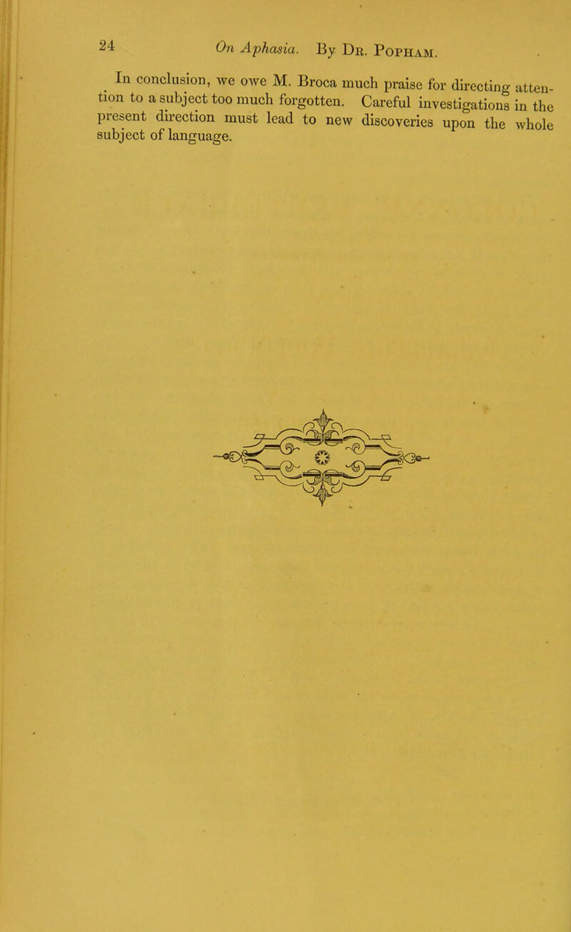 In conclusion, Ave owe M. Broca much praise for directing atten- tion to a subject too much forgotten. Careful investigations in the present direction must lead to new discoveries upon the whole subject of language.