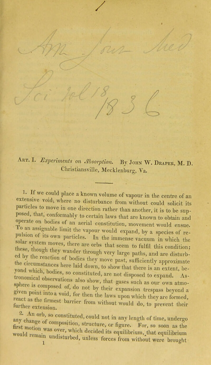 / I ■7 Art. I. Experiments on Msorption. Bj John W. Draper, M. D. Christiansville, Mecklenbura;, Va. 1. If we could place a known volume of vapour in the centre of an extensive void, where no disturbance from without could soUcit its particles to move in one direction rather than another, it is to be sup- posed, that, conformably to certain laws tliat are known to obtain and operate on bodies of an aerial constitution, movement would ensue, nulstr'f I ^P'^ ^^1^ «^P^d, by a species of re- sot svst.^ ^ ^^'^^ ^^^^ ^-^^1^ the th se TZ 7' '^T '''^ fulfil ^^'^dition,. d bv tt rf Tr^r' '^'Sh very large paths, and are disturb- t it ZT T ^'^ P^^*' approximate Tonomir 1 K ; '^''^^^^uted, are not disposed to expand. As- tTZn 2 ' ' ^^P^^--^ t-^P'-^^^ beyond a relet a^s7 T'^Tu' ''^^^^ pon which they are formed, ^'---^''-twould do, to prevent their any chtlTof''*^**^d' '^Id not in any length of time, undergo first motion '^''P'^^'^r' ^S^^^' «° the would r Tain ' T',''' '^^''^^^^ equilibrium,>at equilibrium would remain undisturbed, unless forces from without were brought