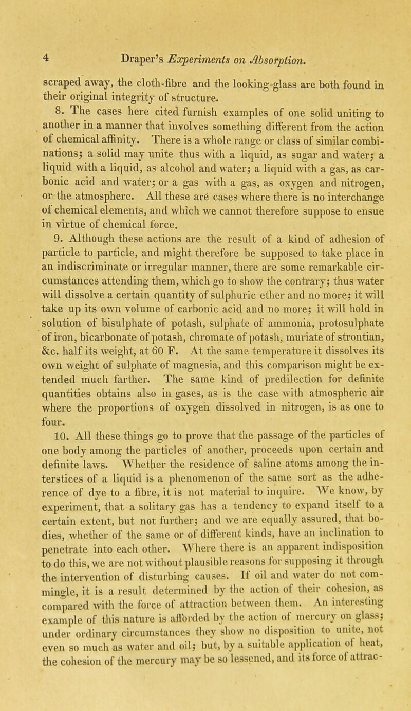 scraped away, the cloth-fibre and the looking-glass are both found in their original integrity of structure. 8. The cases here cited furnish examples of one solid uniting to another in a manner that involves something different from the action of chemical afiinity. There is a whole range or class of similar combi- nations; a solid may unite thus with a liquid, as sugar and water; a liquid with a liquid, as alcohol and water; a liquid with a gas, as car- bonic acid and water; or a gas with a gas, as oxygen and nitrogen, or the atmosphere. All these are cases where there is no interchange of chemical elements, and which we cannot therefore suppose to ensue in virtue of chemical force. 9. Although these actions are the result of a kind of adhesion of particle to pai'ticle, and might therefore be supposed to take place in an indiscriminate or irregular manner, there are some remarkable cir- cumstances attending them, which go to show the contrary; thus water will dissolve a certain quantity of sulphuric ether and no more; it ^vill take up its own volume of carbonic acid and no more; it will hold in solution of bisulphate of potash, sulphate of ammonia, protosulphate of iron, bicarbonate of potash, chromate of potash, muriate of strontian, &c. half its weight, at 60 F. At the same temperature it dissolves its own weight of sulphate of magnesia, and this comparison might be ex- tended much farther. The same kind of predilection for definite quantities obtains also in gases, as is the case with atmospheric air where the proportions of oxygeii dissolved in nitrogen, is as one to four. 10. All these things go to prove that the passage of the particles of one body among the particles of another, proceeds upon certain and definite laws. Whether the residence of saline atoms among the in- terstices of a liquid is a phenomenon of the same sort as the adhe- rence of dye to a fibre, it is not material to inquire. AVe know, by experiment, that a solitary gas has a tendency to expand itself to a certain extent, but not further; and we are equally assured, that bo- dies, whether of the same or of different kinds, have an inclination to penetrate into eacli other. Where there is an apparent indisposition to do this, we are not without plausible reasons for supposing it through the intervention of disturbing causes. If oil and water do not com- mino-le, it is a result determined by the action of their cohesion, as compared with tlie force of attraction between them. An interesting example of this nature is afforded by the action of mercury on glass; under ordinary circumstances they sliow no disposition to unite, not even so much as water and oil; but, by a suitable application of heat, the cohesion of the mercury may be so lessened, and its force of attrac-