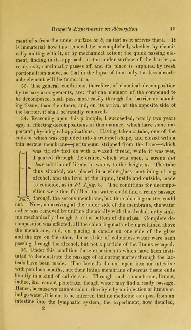 ment of a from the under surface of 6> as fast as it arrives there. It is immaterial how this removal be accomplished, whether by chemi- cally uniting with it, or by mechanical action; the quick passing ele- ment, finding in its approach to the under surface of the barrier, a ready exit, continually passes off, and its place is supplied by fresh portions from above, so that in the lapse of time only the less absorb- able element will be found in a. 33. The genef-al conditions, therefore, of chemical decomposition by ternary arrangements, are: that one element of the compound to be decomposed, shall pass more easily through the barrier or bound- ing tissue, than the others, and, on its arrival at the opposite side of the barrier, it shall be'rapidly removed. 34. Reasoning upon this principle, I succeeded, nearly two years ago, in effecting decompositions in this manner, which have some im- portant physiological applications. Having taken a tube, one of the ends of which was expanded into a trumpet-shape, and closed with a thin serous membrane-—peritoneum stripped from the liver—which — was tightly tied on with a waxed thread, while it was wet, I poured through the orifice, which Was open, a strong but ^ clear solution of litmus in water, to the height a. Tlie tube thus situated, was placed in a wine-glass containing strong alcohol, and the level of the liquid, inside and outside, made to coincide, as in Fl. I-jig. 8. The conditions for decompo- sition were thus fulfilled, the water could find a ready passage ■■fVgTr. through the serous membrane, but the colouring matter could not. Now, on arriving at the under side of the membrane, the water either was removed by uniting chemically with the alcohol, or by sink- ing mechanically through it to the bottom of the glass. Complete de- composition was effected, all the colouring matter being retained above the membrane, and, on placing a candle on one side of the glass and the eye on the other, dense striaj of colourless water were seen passing through the alcohol, but not a particle of the litmus escaped. 35. Under this condition those experiments which have been insti- tuted to demonstrate the passage of colouring matter through the lac- teals have been made. The lacteals do not open into an intestine with patulous mouths, but their lining membrane of serous tissue ends bluntly in a kind of cul de sac. Through such a membrane, litmus, indigo, &c. cannot penetrate, though water may find a ready passage. Hence, because we cannot colour the chyle by an injection of litmus or indigo water, it is not to be inferred that no medicine can pass from an intestine into the lymphatic system, the experiment, now detailed, St.