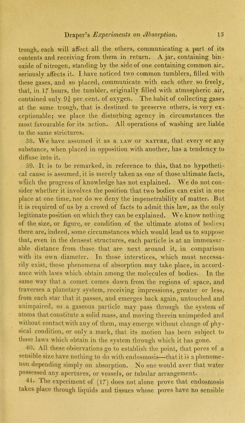 trough, each vnW affect all the others, communicating a part of its contents and receiving from them in return. Ajar, containing bin- oxide of nitrogen, standing by the side of one containing common air, seriously affects it. I have noticed two common tumblers, filled with these gases, and so placed, communicate with each other so freely, that, in 17 hours, the tumbler, originally filled with atmospheric air, contained only 9? per cent, of oxygen. The habit of collecting gases at the same trough, that is destined to preserve others, is very ex- ceptionable; we place the disturbing agency in circumstances the most favourable for its action. All operations of washing are liable to the same strictures. 38. We have assumed it as a law of nature, that eveiy or any substance, when placed in opposition with another, has a tendency to diffuse into it. 59. It is to be remarked, in reference to this, that no hypotheti- cal cause is assumed, it is merely taken as one of those ultimate facts, wliich the progress of knowledge has not explained. We do not con- sider whether it involves the position that two bodies can exist in one place at one time, nor do we deny the impenetrability of matter. But it is required of us by a crowd of facts to admit tliis law, as the only legitimate position on which they can be explained. We know nothing of the size, or figure, or condition of the ultimate atoms of bodies; there are, indeed, some circumstances which would lead us to suppose that, even in the densest structures, each particle is at an immeasur- able distance from those that are next around it, in comparison with its own diameter. In those interstices, which must necessa- rily exist, these phenomena of absorption may take place, in accoi'd- ance with laws which obtain among the molecules of bodies. In the same way that a comet comes down from the regions of space, and traverses a planetary system, receiving impressions, greater or less, from each star that it passes, and emerges back again, untouched and unimpaired, so a gaseous particle may pass through the system of atoms that constitute a solid mass, and moving therein unimpeded and without contact with any of them, may emerge without change of phy- sical condition, or only a mark, that its motion has been subject to those laws which obtain in the system through which it has gone. 40. All these observations go to establish the point, that pores of a sensible size have notlung to do with endosmosis—that it is a phenome- non depending simply on absorption. No one would aver that water possessed any apertures, or vessels, or tubular arrangement. 41. The experiment of (17) does not alone prove that endosmosis takes place through liquids and tissues whose poi*es have no sensible