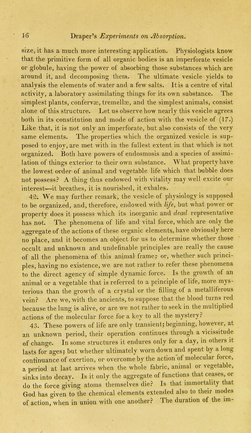 size, it has a much more interesting application. Physiologists know that the primitive form of all organic bodies is an imperforate vesicle or globule, having the pow^er of absorbing those substances which are around it, and decomposing them. The ultimate vesicle yields to analysis the elements of water and a few salts. It is a centre of vital activity, a laboratory assimilating things for its own substance. The simplest plants, confervas, tremellce, and the simplest animals, consist alone of tliis structure. Let us observe how nearly this vesicle agrees both in its constitution and mode of action with the vesicle of (17.) Like that, it is not only an imperforate, but also consists of the very same elements. The properties which the organized vesicle is sup- posed to enjoy, are met with in the fullest extent in that which is not organized^ Both have powers of endosmosis and a species of assimi- lation of things exterior to their own substance. What property have the lowest order of animal and vegetable life which that bubble does not possess? A thing thus endowed with vitality may well excite our interest—-it breathes, it is nourished, it exhales. 42; We may further remark, the vesicle of physiology is supposed to be organized, and, therefore, endowed with life, but what power or property does it possess which its inorganic and dead representative has not. The phenomena of life and vital force, which are only the aggregate of the actions of these organic elements, have obviously here no place, and it becomes an object for us to determine whether those occult and unknown and undefinable principles are really the cause of all the phenomena of this animal frame,- or, whether such princi- ples, having no existence, we are not rather to refer these phenomena to the direct agency of simple dynamic force. Is the growth of an animal or a vegetable that is referred to a principle of life, more mys- terious than the growth of a crystal or the filling of a metalliferous vein? Are we, with the ancients, to suppose that the blood turns red because the lung is alive, or are we not rather to seek in the multiplied actions of the molecular force for a key to all the mystery? 43. These powers of life are only transient; beginning, however, at an unknown period, their operation continues through a vicissitude of change. In some structures it endures only for a day, in others it lasts for ages,- but whether ultimately worn down and spent by a long continuance of exertion, or overcome by the action of molecular force, a period at last arrives when the whole fabric, animal or vegetable, sinks into decay. Is it only the aggregate of functions that ceases, or do the force giving atoms themselves die? Is that immortality that God has given to the chemical elements extended also to their modes of action, when in union with one another? The duration of the im-