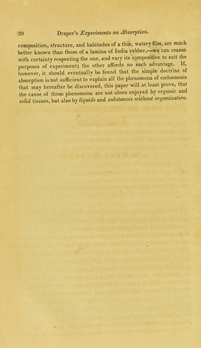 composition, structure, and habitudes of a thin, watery film, are much better known than those of a lamina of India rubber,—we can reason with certainty respecting the one, and vary its composition to suit the purposes of experiment; the other afifords no such advantage. If, however, it should eventually be found that the simple doctrme of absorption is not sufficient to explain all the phenomena of endosraosis that may hereafter be discovered, this paper will at least prove, that the cause of those phenomena are not alone enjoyed by organic and solid tissues, but also by liquids and substances without organization.