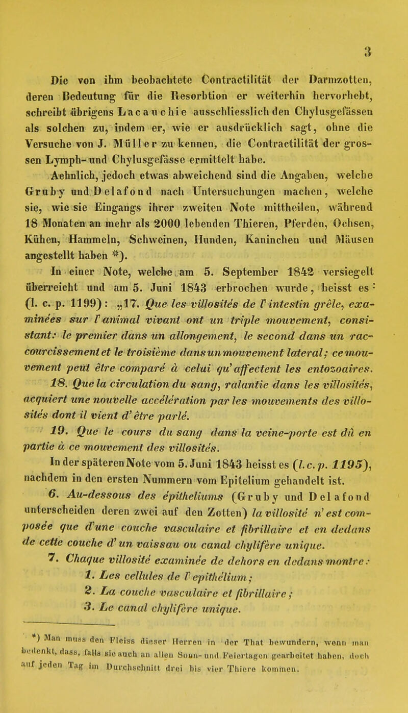 Die von ihm beobachtete Contractilität der Darmzotten, deren Bedeutung für die Resorbtion er weiterhin hervorhebt, schreibt übrigens Lacauchie ausschliesslich den Chylusgefässen als solchen zu, indem er, wie er ausdrücklich sagt, ohne die Versuche von J. Müll er zu kennen, die Contractilität der gros- sen Lymph- und Chylusgefässe ermittelt habe. Aehnlich, jedoch etwas abweichend sind die Angaben, welche Gruby und D elafond nach Untersuchungen machen, welche sie, wie sie Eingangs ihrer zweiten Note mittheilen, während 18 Monaten an mehr als 2000 lebenden Thieren, Pferden, Ochsen, Kühen, Hammeln, Schweinen, Hunden, Kaninchen und Mäusen angestellt haben *). In einer Note, welch« am 5. September 1842 versiegelt überreicht und am 5. Juni 1843 erbrochen wurde, heisst es : (1. c. p. 1199) : „17. Que les villosites de Tintestin grele, exa- mine'es sur V animal vivant ont un triple mouvement, consi- stant: le premier dans un allongement, le second dans un rac- courcissement et le troisieme dans un mouvement lateral; ce mou- vement peüt etre compare ä celai qu' affectent les entozoaires. 18. Que la circulation du sang, ralantie dans les villosites, acguiert une nouvelle acce'leration par les mouvements des villo- sites dont il vient d'etre parle. 19. Que le cours du sang dans la veine-porte est du en partie ä ce mouvement des villosites. In der späteren Note vom 5. Juni 1843 heisst es Q.c.p. 1195), nachdem in den ersten Nummern vom Epilelium gehandelt ist. 6. Au-dessous des epitheliums (Gruby und Delafond unterscheiden deren zwei auf den Zotten) lavillosite riestcom- pose'e que d'une couche vasculairc et fibrillaire et en dedans de cette couche d' un vaissau ou canal chyliferc unique. 7. Chaque villosite examinee de dehors en dedans montre: 1. Les cellules de V cpithclium; 2. La couche vasculairc et fibrillaire ; 3. Le canal chyliferc unique. *) Man muss den Fleiss dieser Herren in der That bewundern, wenn man bedenkt, dass, falls sie auch an allen Soun-und Feiertagen gearbeitet haben, d.icli auf jeden Tag im Durchschnitt drei bis vier Thiere kommen.