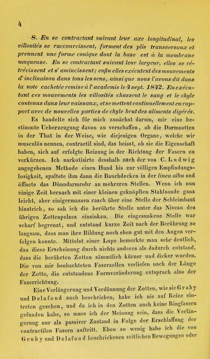 8. En se contractant suivant leur axe longitudinal, les villosites se raccourcissent, forment des plis transversaux et prennent une forme conique dont la base est ä la membrane muqueuse. En se contractant suivant leur largeur, elles se re- trecissent et s' amincissent; enfin elles executent des mouvements (T inclinaison dans touslessens, ainsique nous Vavonsdit dans la note cacheteeremiseäVacademielettsept. 1842. Enexe'cu- tant ces mouvements les villosites chassent le sang et le chyle contenus dans leurvaissaux, etsemettentcontinuellemeni en rap- portavec de nouvelles parties de chyle brutdes aliments digeres. Es handelte sich für mich zunächst darum, mir eine be- stimmte Ueberzeugung davon zu verschaffen, ob die Darmzotten in der That in der Weise, wie diejenigen Organe, welche wir musculös nennen, contractil sind, das heisst, ob sie die Eigenschaft haben, sich auf erfolgte Reizung in der Richtung der Fasern zu verkürzen. Ich narkotisirte desshalb nach der von C.Ludwig angegebenen Methode einen Hund bis zur völligen Empfindungs- losigkeit, spaltete ihm dann die Bauchdecken in der linea alba und öffnete das Dünndarmrohr an mehreren Stellen. Wenn ich nun einige Zeit hernach mit einer kleinen geknöpften Stahlsonde ganz leicht, aber einigermassen rasch über eine Stelle der Schleimhaut hinstrich, so sah ich die berührte Stelle unter das Niveau des übrigen Zottenpelzes einsinken. Die eingesunkene Stelle war scharf begrenzt, und entstand kurze Zeit nach der Berührung so langsam, dass man ihre Bildung noch eben gut mit den Augen ver- folgen konnte. Mittelst einer Lupe bemerkte man sehr deutlich, das diese Erscheinung durch nichts anderes als dadurch entstand, dass die berührten Zotten sämmtlich kürzer und dicker wurden. Die von mir beobachteten Faserzellen verliefen nach der Länge der Zotte, die entstandene Formveränderung entsprach also der Faserrichtung. Eine Verlängerung und Verdünnung der Zotten, wie sie Gr ab y undDelafond auch beschrieben, habe ich nie auf Reize ein- treten gesehen, und da ich in den Zotten auch keine Ringfasern gefunden kabe, so muss ich der Meinung sein, dass die Verlän- gerung nur als passiver Zustand in Folge der Erschlaffung der contractilen Fasern auftritt. Eben so wenig habe ich die von Grub y und Delafon d beschriebenen seitlichen Bewegungen oder
