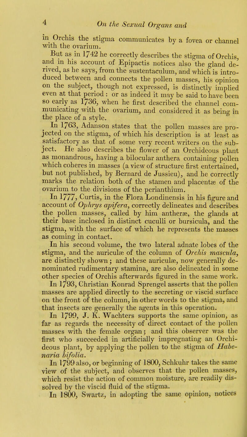 in Orchis the stigma communicates by a fovea or channel with the ovarium. But as in 1742 he correctly describes the stigma of Orchis, and in his account of Epipactis notices also the gland de- rived, as he says, from the sustentaculum, and which is intro- duced between and connects the pollen masses, his opinion on the subject, though not expressed, is distinctly implied even at that period : or as indeed it may be said to have been so early as 1736, when he first described the channel com- municating with the ovarium, and considered it as being in the place of a style. In 1763, Adanson states that the pollen masses are pro- jected on the stigma, of which his description is at least as satisfactory as that of some very recent writers on the sub- ject. He also describes the flower of an Orchideous plant as monandrous, having a bilocular anthera containing pollen which coheres in masses (a view of structure first entertained, but not published, by Bernard de Jussieu), and he correctly marks the relation both of the stamen and placentae of the ovarium to the divisions of the perianthium. In 1777> Curtis, in the Flora Londinensis in his figure and account of Ophrys apt/era, correctly delineates and describes the pollen masses, called by him antherae, the glands at their base inclosed in distinct cuculli or bursicula, and the stigma, with the surface of which he represents the masses as coming in contact. In his second volume, the two lateral adnate lobes of the stigma, and the auriculas of the column of Orchis mascula, are distinctly shown; and these auriculae, now generally de- nominated rudimentary stamina, are also delineated in some other species of Orchis afterwards figured in the same work. In 1793, Christian Konrad Sprengel asserts that the pollen masses are applied directly to the secreting or viscid surface on the front of the column, in other words to the stigma, and that insects are generally the agents in this operation. In 1799, J. K. Wachters supports the same opinion, as far as regards the necessity of direct contact of the pollen masses with the female organ; and this observer was the first who succeeded in artificially impregnating an Orchi- deous plant, by applying the pollen to the stigma of Habe- naria bifolia. In 1799 also, or beginning of 1800, Schkuhr takes the same view of the subject, and observes that the pollen masses, which resist the action of common moisture, are readily dis- solved by the viscid fluid of the stigma. In 1800, Swartz, in adopting the same opinion, notices