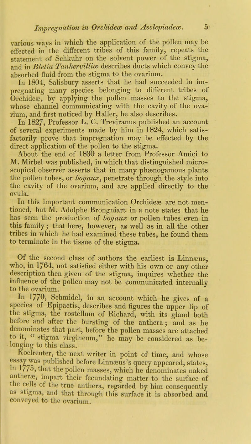 various ways in which the application of the pollen may be effected in the different tribes of this family, repeats the statement of Schkuhr on the solvent power of the stigma, and in Bletia Tankervillice describes ducts which convey the absorbed fluid from the stigma to the ovarium. In 1804, Salisbury asserts that he had succeeded in im- pregnating many species belonging to different tribes of Orchidese, by applying the pollen masses to the stigma, whose channel communicating with the cavity of the ova- rium, and first noticed by Haller, he also describes. In 1827, Professor L. C. Treviranus published an account of several experiments made by him in 1824, which satis- factorily prove that impregnation may be effected by the direct application of the pollen to the stigma. About the end of 1830 a letter from Professor Amici to M. Mirbel was published, in which that distinguished micro- scopical observer asserts that in many phsenogamous plants the pollen tubes, or boyaux, penetrate through the style into the cavity of the ovarium, and are applied directly to the ovula. In this important communication Orchideae are not men- tioned, but M. Adolphe Brongniart in a note states that he has seen the production of boyaux or pollen tubes even in this family; that here, however, as well as in all the other tribes in which he had examined these tubes, he found them to terminate in the tissue of the stigma. Of the second class of authors the earliest is Linnaeus, who, in 1764, not satisfied either with his own or any other description then given of the stigma, inquires whether the influence of the pollen may not be communicated internally to the ovarium. In 1770, Schmidel, in an account which he gives of a species of Epipactis, describes and figures the upper lip of the stigma, the rostellum of Richard, with its gland both before and after the bursting of the anthera; and as he denominates that part, before the pollen masses are attached to it,  stigma virgineum, he may be considered as be- longing to this class. Koelreuter, the next writer in point of time, and whose essay was published before Linnasus's query appeared, states, m 1775, that the pollen masses, which he denominates naked antherae, impart their fecundating matter to the surface of the cells of the true anthera, regarded by him consequently as stigma, and that through this surface it is absorbed and conveyed to the ovarium.