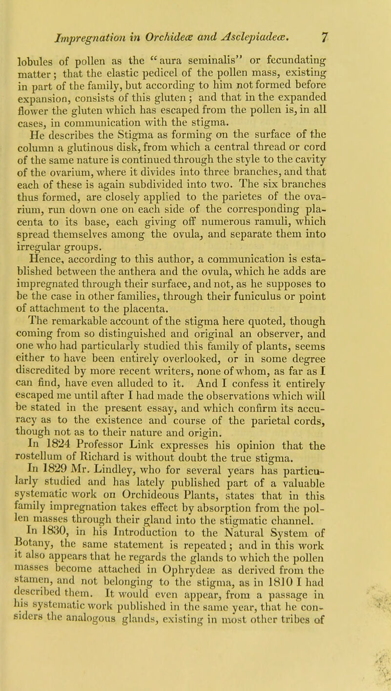 lobules of pollen as the aura seminalis or fecundating matter; that the elastic pedicel of the pollen mass, existing in part of the family, but according to him not formed before expansion, consists of this gluten ; and that in the expanded flower the gluten which has escaped from the pollen is, in all cases, in communication with the stigma. He describes the Stigma as forming on the surface of the column a glutinous disk, from which a central thread or cord of the same nature is continued through the style to the cavity of the ovarium, where it divides into three branches, and that each of these is again subdivided into two. The six branches thus formed, are closely applied to the parietes of the ova- rium, run down one on each side of the corresponding pla- centa to its base, each giving off numerous ramuli, which spread themselves among the ovula, and separate them into irregular groups. Hence, according to this author, a communication is esta- blished between the anthera and the ovula, which he adds are impregnated through their surface, and not, as he supposes to be the case in other families, through their funiculus or point of attachment to the placenta. The remarkable account of the stigma here quoted, though coming from so distinguished and original an observer, and one who had particularly studied this family of plants, seems either to have been entirely overlooked, or in some degree discredited by more recent writers, none of whom, as far as I can find, have even alluded to it. And I confess it entirely escaped me until after I had made the observations which will be stated in the present essay, and which confirm its accu- racy as to the existence and course of the parietal cords, though not as to their nature and origin. In 1824 Professor Link expresses his opinion that the rostellum of Richard is without doubt the true stigma. In 1829 Mr. Lindley, who for several years has particu- larly studied and has lately published part of a valuable systematic work on Orchideous Plants, states that in this family impregnation takes effect by absorption from the pol- len masses through their gland into the stigmatic channel. In 1830, in his Introduction to the Natural System of Botany, the same statement is repeated; and in this work it also appears that he regards the glands to which the pollen masses become attached in Ophrydese as derived from the stamen, and not belonging to the stigma, as in 1810 I had described thena. It would even appear, from a passage in his systematic work published in the same year, that he con- siders the analogous glands, existing in most other tribes of