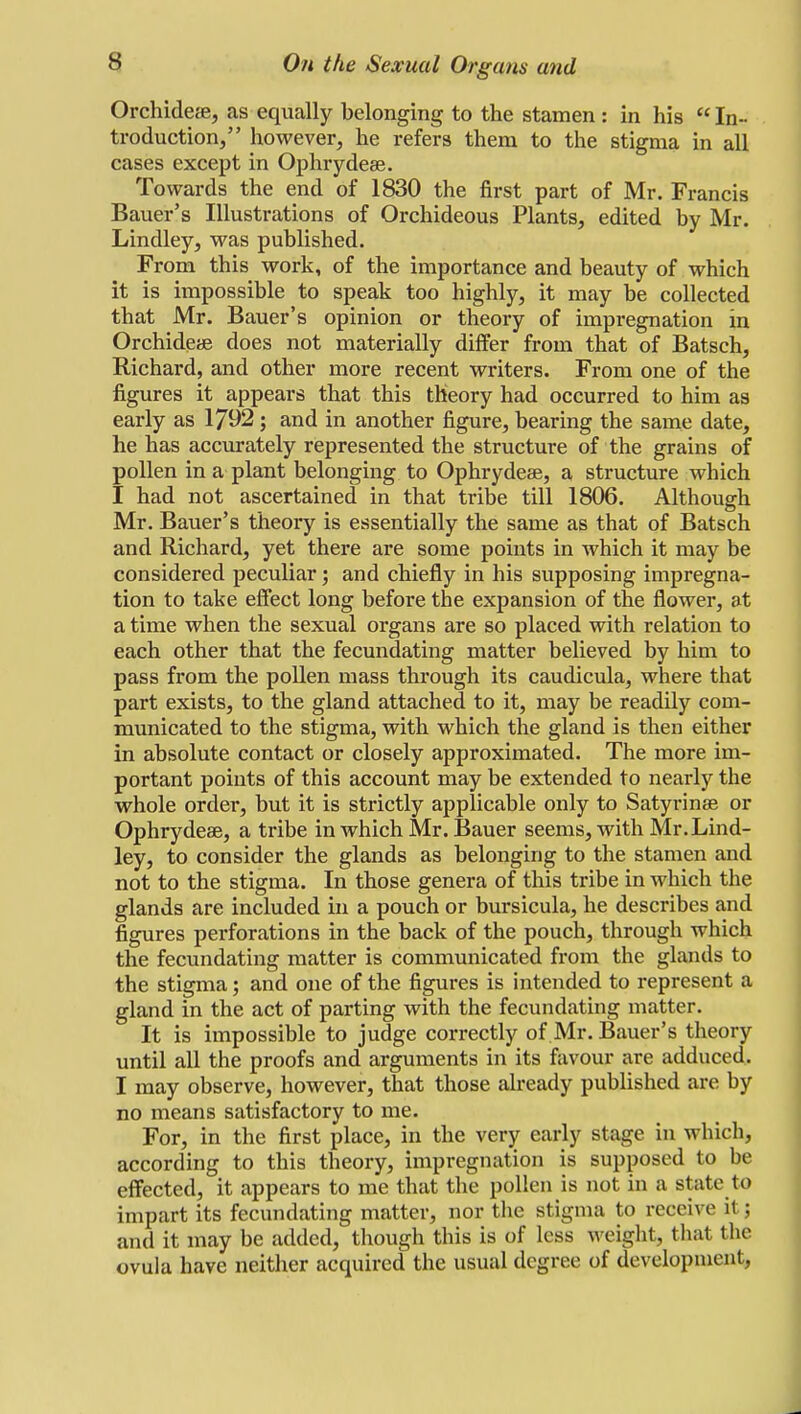 Orchideae, as equally belonging to the stamen : in his  In- troduction, however, he refers them to the stigma in all cases except in Ophrydeae. Towards the end of 1830 the first part of Mr. Francis Bauer's Illustrations of Orchideous Plants, edited by Mr. Lindley, was published. From this work, of the importance and beauty of which it is impossible to speak too highly, it may be collected that Mr. Bauer's opinion or theory of impregnation in Orchideae does not materially differ from that of Batsch, Richard, and other more recent writers. From one of the figures it appears that this theory had occurred to him as early as 1792 ; and in another figure, bearing the same date, he has accurately represented the structure of the grains of pollen in a plant belonging to Ophrydeae, a structure which I had not ascertained in that tribe till 1806. Although Mr. Bauer's theory is essentially the same as that of Batsch and Richard, yet there are some points in which it may be considered peculiar; and chiefly in his supposing impregna- tion to take effect long before the expansion of the flower, at a time when the sexual organs are so placed with relation to each other that the fecundating matter believed by him to pass from the pollen mass through its caudicula, where that part exists, to the gland attached to it, may be readily com- municated to the stigma, with which the gland is then either in absolute contact or closely approximated. The more im- portant points of this account may be extended to nearly the whole order, but it is strictly applicable only to Satyrinae or Ophrydeae, a tribe in which Mr. Bauer seems, with Mr.Lind- ley, to consider the glands as belonging to the stamen and not to the stigma. In those genera of this tribe in which the glands are included in a pouch or bursicula, he describes and figures perforations in the back of the pouch, through which the fecundating matter is communicated from the glands to the stigma; and one of the figures is intended to represent a gland in the act of parting with the fecundating matter. It is impossible to judge correctly of Mr. Bauer's theory until all the proofs and arguments in its favour are adduced. I may observe, however, that those already published are by no means satisfactory to me. For, in the first place, in the very early stage in which, according to this theory, impregnation is supposed to be effected, it appears to me that the pollen is not in a state to impart its fecundating matter, nor the stigma to receive it; and it may be added, though this is of less weight, that the ovula have neither acquired the usual degree of development,