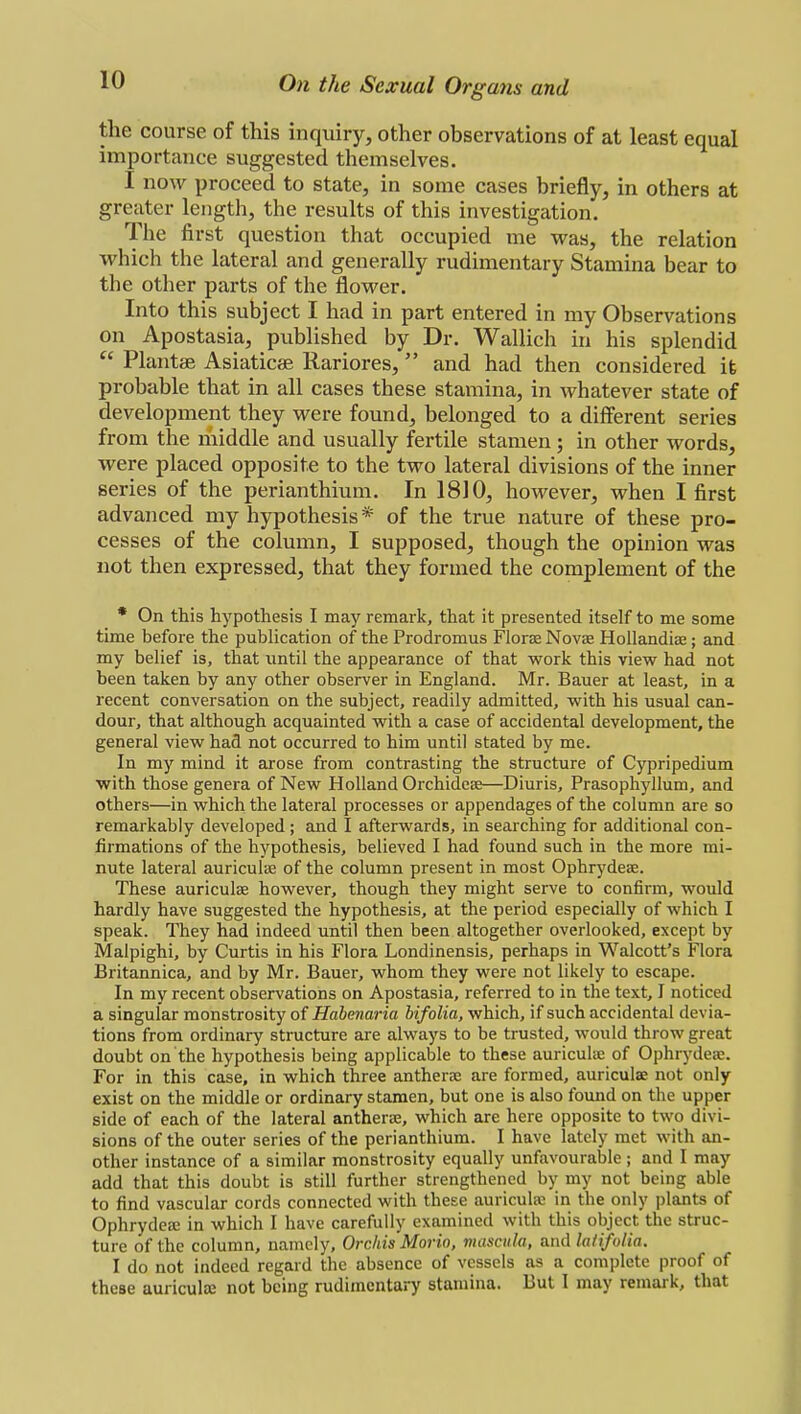the course of this inquiry, other observations of at least equal importance suggested themselves. I now proceed to state, in some cases briefly, in others at greater length, the results of this investigation. The first question that occupied me was, the relation which the lateral and generally rudimentary Stamina bear to the other parts of the flower. Into this subject I had in part entered in my Observations on Apostasia, published by Dr. Wallich in his splendid  Plantae Asiaticae Rariores, and had then considered it probable that in all cases these stamina, in whatever state of development they were found, belonged to a different series from the middle and usually fertile stamen; in other words, were placed opposite to the two lateral divisions of the inner series of the perianthium. In 1810, however, when I first advanced my hypothesis * of the true nature of these pro- cesses of the column, I supposed, though the opinion was not then expressed, that they formed the complement of the * On this hypothesis I may remark, that it presented itself to me some time before the publication of the Prodromus Floras Novas Hollandias; and my belief is, that until the appearance of that work this view had not been taken by any other observer in England. Mr. Bauer at least, in a recent conversation on the subject, readily admitted, with his usual can- dour, that although acquainted with a case of accidental development, the general view had not occurred to him until stated by me. In my mind it arose from contrasting the structure of Cypripedium with those genera of New Holland Orchideas—Diuris, Prasophyllum, and others—in which the lateral processes or appendages of the column are so remarkably developed; and I afterwards, in searching for additional con- firmations of the hypothesis, believed I had found such in the more mi- nute lateral auriculas of the column present in most Ophrydeas. These auriculas however, though they might serve to confirm, would hardly have suggested the hypothesis, at the period especially of which I speak. They had indeed until then been altogether overlooked, except by Malpighi, by Curtis in his Flora Londinensis, perhaps in Walcott's Flora Britannica, and by Mr. Bauer, whom they were not likely to escape. In my recent observations on Apostasia, referred to in the text, I noticed a singular monstrosity of Habenaria bifolia, which, if such accidental devia- tions from ordinary structure are always to be trusted, would throw great doubt on the hypothesis being applicable to these auriculas of Ophrydeas. For in this case, in which three antheras are formed, auriculae not only exist on the middle or ordinary stamen, but one is also found on the upper side of each of the lateral antheras, which are here opposite to two divi- sions of the outer series of the perianthium. I have lately met with an- other instance of a similar monstrosity equally unfavourable ; and I may add that this doubt is still further strengthened by my not being able to find vascular cords connected with these auriculae in the only plants of Ophrydeas in which I have carefully examined with this object the struc- ture of the column, namely. Orchis Moria, musculo, and latifolia. I do not indeed regard the absence of vessels as a complete proof of these auriculas not being rudimentary stamina. But I may remark, that