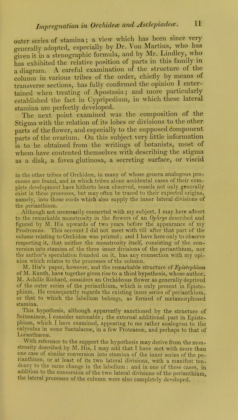 outer series of stamina; a view which has been since very generally adopted, especially by Dr. Von Martius, who has |iven it in a stenographic formula, and by Mr. Lindley, who has exhibited the relative position of parts in this family in a diagram. A careful examination of the structure of the column in various tribes of the order, chiefly by means of transverse sections, has fully confirmed the opinion I enter- tained when treating of Apostasia; and more particularly established the fact in Cypripedium, in which these lateral stamina are perfectly developed. The next point examined was the composition of the Stigma with the relation of its lobes or divisions to the other parts of the flower, and especially to the supposed component parts of the ovarium. On this subject very little information is to be obtained from the writings of botanists, most of whom have contented themselves with describing the stigma as a disk, a fovea glutinosa, a secreting surface, or viscid in the other tribes of Orchidere, in many of whose genera analogous pro- cesses are found, and in which tribes alone accidental cases of their com- plete development have hitherto been observed, vessels not only generally exist in these processes, but may often be traced to their expected origins, namely, into those cords which also supply the inner lateral divisions of the perianthium. Although not necessarily connected with my subject, I may here advert to the remarkable monstrosity in the flowers of an Ophrys described and figured by M. His upwards of two years before the appearance of my Prodromus. This account I did not meet with till after that part of the volume relating to Orchidese was printed; and I have here only to observe respecting it, that neither the monstrosity itself, consisting of the con- version into stamina of the three inner divisions of the perianthium, nor the author's speculation founded on it, has any connection with my opi- nion which relates to the processes of the column. M. His's paper, however, and the remarkable structure of Epistephium of M. Kunth, have together given rise to a third hypothesis, whose author, M. Achille Richard, considers an Orchideous flower as generally deprived of the outer series of the perianthium, which is only present in Episte- phium. He consequently regards the existing inner series of perianthium, or that to which the labellum belongs, as formed of metamorphosed stamina. This hypothesis, although apparently sanctioned by the structure of ScitamineiE, 1 consider untenable ; the external additional part in Episte- phium, which I have examined, appearing to me rather analogous to the calyculus in some Santalaceae, in a few Proteacese, and perhaps to that of Loranthaceae. With reference to the support the hypothesis may derive from the mon- strosity described by M. His, I may add that T have met with more than one case of similar conversion into stamina of the inner series of the pe- rianthium, or at least of its two lateral divisions, with a manifest ten- dency to the same change in the labellum : and in one of these cases, in addition to the conversion of the two lateral divisions of the perianthium, the lateral processes of the column were also completely developed.