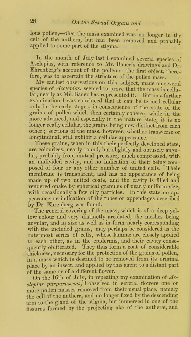 Ions pollen,—that the mass examined was no longer in the cell of the anthera, but had been removed and probably applied to some part of the stigma. In the month of July last I examined several species of Asclepias, with reference to Mr. Bauer's drawings and Dr. Ehrenberg's account of the pollen:—the first object, there- fore, was to ascertain the structure of the pollen mass. My earliest observations on this subject, made on several species of Asclepias, seemed to prove that the mass is cellu- lar, nearly as Mr. Bauer has represented it. But on a further examination I was convinced that it can be termed cellular only in the early stages, in consequence of the state of the grains of pollen which then certainly cohere; while in the more advanced, and especially in the mature state, it is no longer really cellular, the grains being now distinct from each other; sections of the mass, however, whether transverse or longitudinal, still exhibit a cellular appearance. These grains, when in this their perfectly developed state, are colourless, nearly round, but slightly and obtusely angu- lar, probably from mutual pressure, much compressed, with an undivided cavity, and no indication of their being com- posed of four or any other number of united cells. Their membrane is transparent, and has no appearance of being made up of two united coats, and the cavity is filled and rendered opake by spherical granules of nearly uniform size, with occasionally a few oily particles. In this state no ap- pearance or indication of the tubes or appendages described by Dr. Ehrenberg was found. The general covering of the mass, which is of a deep yel- low colour and very distinctly areolated, the meshes being angular, and in size as well as in form nearly corresponding with the included grains, may perhaps be considered as the outermost series of cells, whose laminae are closely applied to each other, as in the epidermis, and their cavity conse- quently obliterated. They thus form a coat of considerable thickness, necessary for the protection of the grains of pollen, in a mass which is destined to be removed from its original place by an insect, and applied by this agent to a distant part of the same or of a different flower. On the 16th of July, in repeating my examination of As- clepias purpurascens, I observed in several flowers one or more pollen masses removed from their usual place, namely the cell of the anthera, and no longer fixed by the descending arm to the gland of the stigma, but immersed in one of the fissures formed by the projecting aire of the anthera;, and