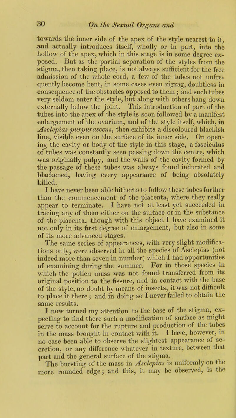 towards the inner side of the apex of the style nearest to it, and actually introduces itself, wholly or in part, into the hollow of the apex, which in this stage is in some degree ex- posed. But as the partial separation of the styles from the stigma, then taking place, is not always sufficient for the free admission of the whole cord, a few of the tubes not unfre- quently become bent, in some cases even zigzag, doubtless in consequence of the obstacles opposed to them; and such tubes very seldom enter the style, but along with others hang down externally below the joint. This introduction of part of the tubes into the apex of the style is soon followed by a manifest enlargement of the ovarium, and of the style itself, which, in Asclepias picrpwascens, then exhibits a discoloured blackish line, visible even on the surface of its inner side. On open- ing the cavity or body of the style in this stage, a fasciculus of tubes was constantly seen passing down the centre, which was originally pulpy, and the walls of the cavity formed by the passage of these tubes was always found indurated and blackened, having every appearance of being absolutely killed. I have never been able hitherto to follow these tubes further than the commencement of the placenta, where they really appear to terminate. I have not at least yet succeeded in tracing any of them either on the surface or in the substance of the placenta, though with this object I have examined it not only in its first degree of enlargement, but also in some of its more advanced stages. The same series of appearances, with very slight modifica- tions only, were observed in all the species of Asclepias (not indeed more than seven in number) which I had opportunities of examining during the summer. For in those species in which the pollen mass was not found- transferred from its original position to the fissure, and in contact with the base of the style, no doubt by means of insects, it was not difficult to place it there; and in doing so I never failed to obtain the same results. I now turned my attention to the base of the stigma, ex- pecting to find there such a modification of surface as might serve to account for the rupture and production of the tubes in the mass brought in contact with it. I have, however, in no case been able to observe the slightest appearance of se- cretion, or any difference whatever' in texture, between that part and the general surface of the stigma. The bursting of the mass in Asclepias is uniformly on the more rounded edge; and this, it may be observed, is the