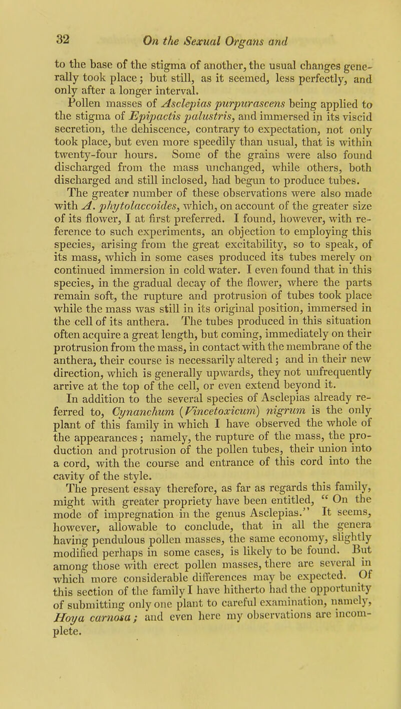 to the base of the stigma of another, the usual changes gene- rally took place; hut still, as it seemed, less perfectly, and only after a longer interval. Pollen masses of Asclepias purpurascens being applied to the stigma of Epipactis palustris, and immersed in its viscid secretion, the dehiscence, contrary to expectation, not only took place, but even more speedily than usual, that is within twenty-four hours. Some of the grains were also found discharged from the mass unchanged, while others, both discharged and still inclosed, had begun to produce tubes. The greater number of these observations were also made with A. phytolaccoides, which, on account of the greater size of its flower, I at first preferred. I found, however, with re- ference to such experiments, an objection to employing this species, arising from the great excitability, so to speak, of its mass, which in some cases produced its tubes merely on continued immersion in cold water. I even found that in this species, in the gradual decay of the flower, where the parts remain soft, the rupture and protrusion of tubes took place while the mass was still in its original position, immersed in the cell of its anthera. The tubes produced in this situation often acquire a great length, but coming, immediately on their protrusion from the mass, in contact with the membrane of the anthera, their course is necessarily altered; and in their new direction, which is generally upwards, they not unfrequently arrive at the top of the cell, or even extend beyond it. In addition to the several species of Asclepias already re- ferred to, Cynanchum (Vincetoxicum) nigrum is the only plant of this family in which I have observed the whole of the appearances; namely, the rupture of the mass, the pro- duction and protrusion of the pollen tubes, their union into a cord, with the course and entrance of this cord into the cavity of the style. The present essay therefore, as far as regards this family, might with greater propriety have been entitled,  On the mode of impregnation in the genus Asclepias. It seems, however, allowable to conclude, that in all the genera having pendulous pollen masses, the same economy, slightly modified perhaps in some cases, is likely to be found. But among those with erect pollen masses, there are several in which more considerable differences may be expected. Of this section of the family I have hitherto had the opportunity of submitting only one plant to careful examination, namely, Hoy a carnosa ; and even here my observations are incom- plete.