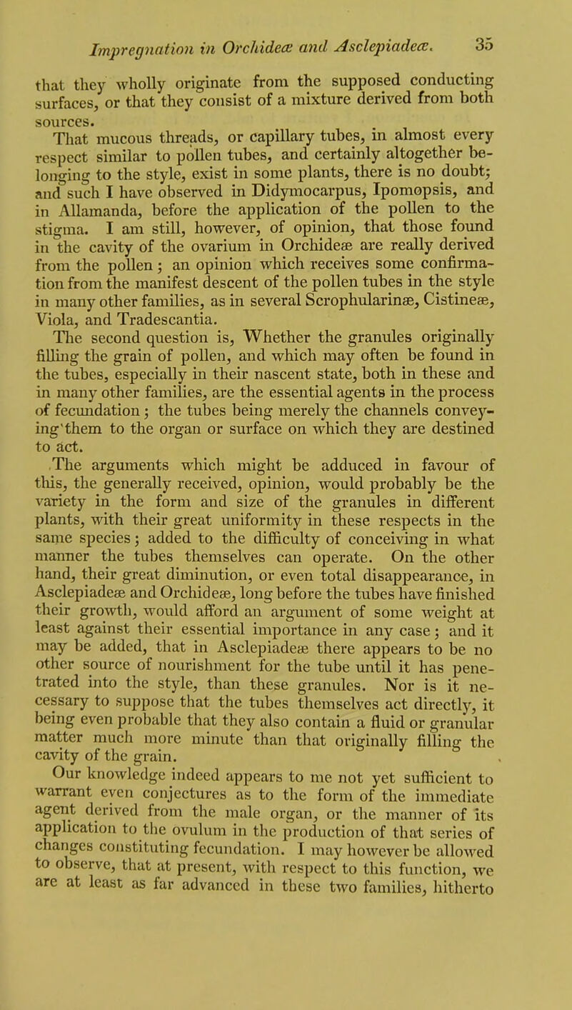 that they wholly originate from the supposed conducting surfaces, or that they consist of a mixture derived from both sources. That mucous threads, or capillary tubes, in almost every respect similar to pollen tubes, and certainly altogether be- longing to the style, exist in some plants, there is no doubt; and such I have observed in Didymocarpus, Ipomopsis, and in Allamanda, before the application of the pollen to the stigma. I am still, however, of opinion, that those found in the cavity of the ovarium in Orchideae are really derived from the pollen; an opinion which receives some confirma- tion from the manifest descent of the pollen tubes in the style in many other families, as in several Scrophularinae, Cistineae, Viola, and Tradescantia. The second question is, Whether the granules originally filling the grain of pollen, and which may often be found in the tubes, especially in their nascent state, both in these and in many other families, are the essential agents in the process of fecundation; the tubes being merely the channels convey- ing'them to the organ or surface on which they are destined to act. The arguments which might be adduced in favour of this, the generally received, opinion, would probably be the variety in the form and size of the granules in different plants, with their great uniformity in these respects in the same species; added to the difficulty of conceiving in what manner the tubes themselves can operate. On the other hand, their great diminution, or even total disappearance, in Asclepiadese and Orchid ess, long before the tubes have finished their growth, would afford an argument of some weight at least against their essential importance in any case; and it may be added, that in Asclepiadea? there appears to be no other source of nourishment for the tube until it has pene- trated into the style, than these granules. Nor is it ne- cessary to suppose that the tubes themselves act directly, it being even probable that they also contain a fluid or granular matter much more minute than that originally filling the cavity of the grain. Our knowledge indeed appears to me not yet sufficient to warrant even conjectures as to the form of the immediate agent derived from the male organ, or the manner of its application to the ovulum in the production of that series of changes constituting fecundation. I may however be allowed to observe, that at present, with respect to this function, we are at least as far advanced in these two families, hitherto