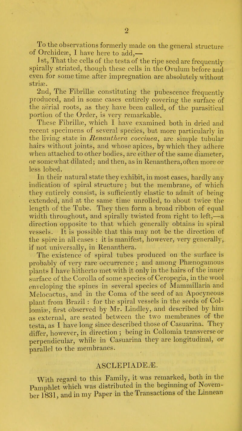 To the observations formerly made on the general structure of Orchideae, I have here to add,— J st. That the cells of the testa of the ripe seed are frequently spirally striated, though these cells in the Ovulum before and even for some time after impregnation are absolutely without striae. 2nd, The Fibrillae constituting the pubescence frequently produced, and in some cases entirely covering the surface of the aerial roots, as they have been called, of the parasitical portion of the Order, is very remarkable. These Fibrillae, which I have examined both in dried and recent specimens of several species, but more particularly in the living state in Renanthera coccinea, are simple tubular hairs without joints, and whose apices, by which they adhere when attached to other bodies, are either of the same diameter, or somewhat dilated; and then, as in Renanthera,often more or less lobed. In their natural state they exhibit, in most cases, hardly any indication of spiral structure; but the membrane, of which they entirely consist, is sufficiently elastic to admit of being extended, and at the same time unrolled, to about twice the length of the Tube. They then form a broad ribbon of equal width throughout, and spirally twisted from right to left,—a direction opposite to that which generally obtains in spiral vessels. It is possible that this may not be the direction of the spire in all cases : it is manifest, however, very generally, if not universally, in Renanthera. The existence of spiral tubes produced on the sm-face is probably of very rare occurrence ; and among Phaenogamous plants I have hitherto met with it only in the hairs of the inner surface of the Corolla of some species of Ceropegia, m the wool enveloping the spines in several species of Mammillaria and Melocactus, and in the Coma of the seed of an Apocyneous plant from Brazil: for the spiral vessels in the seeds of Col- lomiae, first observed by Mr. Lindley, and described by him as external, are seated between the two membranes of the testa, as I have long since described those of Casuarina. They differ, however, in direction; being in Collomia transverse or perpendicular, while in Casuarina they are longitudinal, or parallel to the membranes. ASCLEPIADE/E. With regard to this Family, it was remarked, both in the Pamphlet which was distributed in the beginning of Novem- ber 1831, and ill my Paper in the Transactions of the Linaean