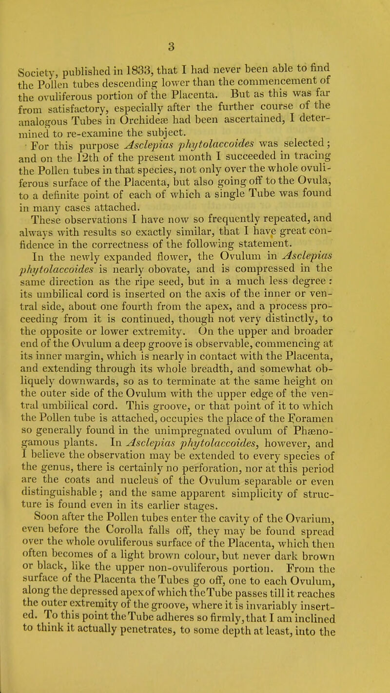 Society, published in 1833, that I had never been able to find the Pollen tubes descending lower than the commencement of the ovuliferous portion of the Placenta. But as this was far from satisfactory, especially after the further course of the analogous Tubes in Orchidete had been ascertained, I deter- mined to I'e-examine the subject. ■ For this purpose Asclejnas jjhytolaccoides was selected; and on the 12th of the present month I succeeded in tracing the Pollen tubes in that species, not only over the whole ovuli- ferous surface of the Placenta, but also going off to the Ovula, to a definite point of each of which a single Tube was found in many cases attached. These observations I have now so frequently repeated, and always with results so exactly similar, that I have great con- fidence in the correctness of the following statement. In the newly expanded flower, the Ovulum in Asclepias phytolaccoides is nearly obovate, and is compressed in the same direction as the ripe seed, but in a much less degree: its umbilical cord is inserted on the axis of the inner or ven- tral side, about one fourth from the apex, and a process pro- ceeding from it is continued, though not very distinctly, to the opposite or lower extremity. On the upper and broader end of the Ovulum a deep groove is observable, commencing at its inner margin, which is nearly in contact with the Placenta, and extending through its whole breadth, and somewhat ob- liquely downwards, so as to terminate at the same height on the outer side of the Ovulum with the upper edge of the ven- trcil umbilical cord. This groove, or that point of it to which the PoUen tube is attached, occupies the place of the Foramen so generally found in the unimpregnated ovulum of Phaeno- gamous plants. In Asclepias phytolaccoides, however, and I believe the observation may be extended to every species of the genus, there is certainly no perforation, nor at this period are the coats and nucleus of the Ovulum separable or even distinguishable; and the same apparent simplicity of struc- ture is found even in its earlier stages. Soon after the Pollen tubes enter the cavity of the Ovarium, even before the Corolla falls off, they may be found spread over the whole ovuliferous surface of the Placenta, which then often becomes of a light brown colour, but never dark brown or black, like the upper non-ovuliferous portion. From the surface of the Placenta the Tubes go off, one to each Ovulum, along the depressed apex of which theTube passes till it reaches the outer extremity of the groove, where it is invariably insert- ed. To this point the Tube adheres so firmly, that I am inclined to think it actually penetrates, to some depth at least, into the I