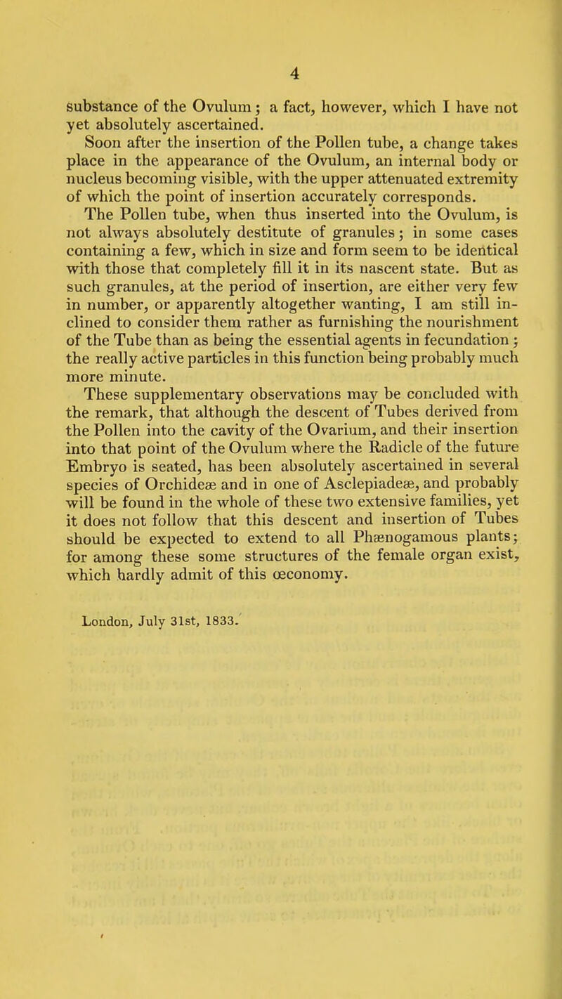 substance of the Ovulum; a fact, however, which I have not yet absolutely ascertained. Soon after the insertion of the Pollen tube, a change takes place in the appearance of the Ovulum, an internal body or nucleus becoming visible, with the upper attenuated extremity of which the point of insertion accurately corresponds. The Pollen tube, when thus inserted into the Ovulum, is not always absolutely destitute of granules; in some cases containing a few, which in size and form seem to be identical with those that completely fill it in its nascent state. But as such granules, at the period of insertion, are either very few in number, or apparently altogether wanting, I am still in- clined to consider them rather as furnishing the nourishment of the Tube than as being the essential agents in fecundation ; the really active particles in this function being probably much more minute. These supplementary observations may be concluded with the remark, that although the descent of Tubes derived from the Pollen into the cavity of the Ovarium, and their insertion into that point of the Ovulum where the Radicle of the future Embryo is seated, has been absolutely ascertained in several species of Orchideae and in one of Asclepiadeae, and probably will be found in the whole of these two extensive families, yet it does not follow that this descent and insertion of Tubes should be expected to extend to all Phaenogamous plants; for among these some structures of the female organ exist, which hardly admit of this ceconomy. London, July 31st, 1833.'
