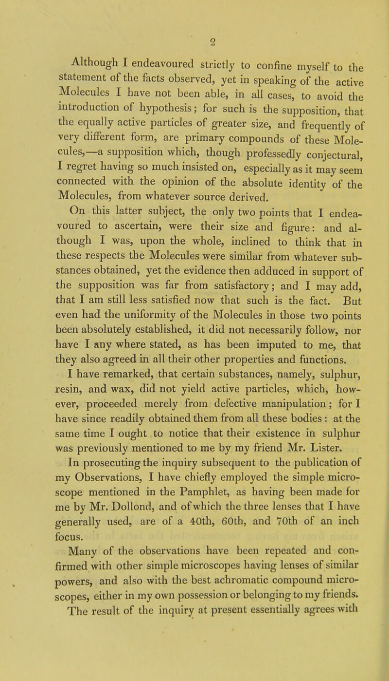 Although I endeavoured strictly to confine myself to the statement of the facts observed, yet in speaking of the active Molecules I have not been able, in all cases, to avoid the introduction of hypothesis; for such is the supposition, that the equally active particles of greater size, and frequently of very different form, are primary compounds of these Mole- cules,—a supposition which, though professedly conjectural, I regret having so much insisted on, especially as it may seem connected with the opinion of the absolute identity of the Molecules, from whatever source derived. On this latter subject, the only two points that I endea^ voured to ascertain, were their size and figure: and al- though I was, upon the whole, inclined to think that in these respects the Molecules were similar from whatever sub- stances obtained, yet the evidence then adduced in support of the supposition was far from satisfactory; and I may add, that I am still less satisfied now that such is the fact. But even had the uniformity of the Molecules in those two points been absolutely established, it did not necessarily follow, nor have I any where stated, as has been imputed to me, that they also agreed in all their other properties and functions. I have remarked, that certain substances, namely, sulphur, resin, and wax, did not yield active particles, which, how- ever, proceeded merely from defective manipulation; for I have since readily obtained them from all these bodies : at the same time I ought to notice that their existence in sulphur was previously mentioned to me by my friend Mr. Lister. In prosecuting the inquiry subsequent to the publication of my Observations, I have chiefly employed the simple micro- scope mentioned in the Pamphlet, as having been made for me by Mr. DoUond, and of which the three lenses that I have generally used, are of a 40th, 60th, and 70th of an inch focus. Many of the observations have been repeated and con- firmed with other simple microscopes having lenses of similar powers, and also with the best achromatic compound micro- scopes, either in my own possession or belonging to my friends. The result of the inquiry at present essentially agrees with