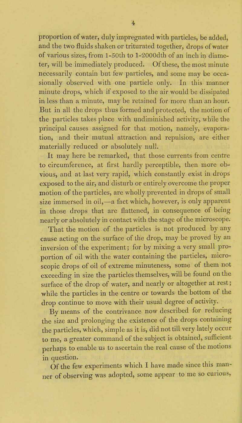 proportion of water, duly impregnated with particles, be added, and the two fluids shaken or triturated together, drops of water of various sizes, from l-50th to l-2000dth of an inch in diame- ter, will be immediately produced. Of these, the most minute necessarily contain but few particles, and some may be occa- sionally observed with one particle only. In this manner minute drops, which if exposed to the air would be dissipated in less than a minute, may be retained for more than an hour. But in all the drops thus formed and protected, the motion of the particles takes place with undiminished activity, while the principal causes assigned for that motion, namely, evapora- tion, and their mutual attraction and repulsion, are either materially reduced or absolutely null. It may here be remarked, that those currents from centre to circumference, at first hardly perceptible, then more ob- vious, and at last very rapid, which constantly exist in drops exposed to the air, and disturb or entirely overcome the proper motion of the particles, are wholly prevented in drops of small size immersed in oil,—a fact which, however, is only apparent in those drops that are flattened, in consequence of being nearly or absolutely in contact with the stage of the microscope. That the motion of the particles is not produced by any cause acting on the surface of the drop, may be proved by an inversion of the experiment; for by mixing a very small pro- portion of oil with the water containing the particles, micro- scopic drops of oil of extreme minuteness, some of them not exceedmg in size the particles themselves, will be found on the surface of the drop of water, and nearly or altogether at rest; while the particles in the centre or towards the bottom of the drop continue to move with their usual degree of activity. By means of the contrivance now described for reducing the size and prolonging the existence of the drops containing the particles, which, simple as it is, did not till very lately occur to me, a greater command of the subject is obtained, sufficient perhaps to enable us to ascertain the real cause of the motions in question. Of the few experiments which I have made since this man- ner of observing was adopted, some appear to me so curious,