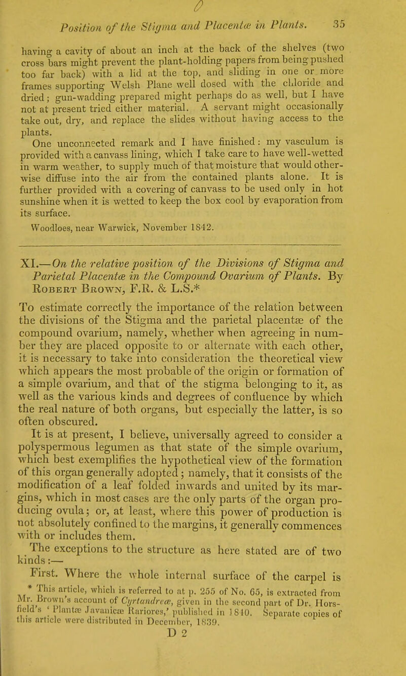 Position of the Stigma and Placenta; in Plants. 35 having a cavity of about an inch at the back of the slielves (two cross bars might prevent the plant-holding papers from being pushed too far back) with a lid at the top, and sliding in one or more frames supporting Welsh Plane well dosed with the chloride and dried; gun-wadding prepared might perhaps do as well, but I have not at present tried either material. A servant might occasionally take out, dry, and replace the slides M'ithout having access to the plants. One unconnected remark and I have finished: my vasculum is provided with a canvass Hning, which I take care to have well-wetted in warm weather, to supply much of that moisture that would other- wise diffuse into the air from the contained plants alone. It is further provided with a covering of canvass to be used only in hot sunshine when it is wetted to keep the box cool by evaporation from its surface. VVoodloes, near Warwick, November 1842. XI.— On the relative position of the Divisions of Stigma and Parietal Placenta in the Compound Ovarium of Plants. By Robert Brown, F.R. & L.S.* To estimate correctly the importance of the relation between the divisions of the Stigma and the parietal placentae of the compound ovarium, namely, whether when agreeing in num- ber they are placed opposite to or alternate with each other, it is necessary to take into consideration the theoretical view which appears the most probable of the origin or formation of a simple ovarium, and that of the stigma belonging to it, as well as the various kinds and degrees of confluence l)y which the real nature of both organs, but especially the latter, is so often obscured. It is at present, I believe, universally agreed to consider a polyspermous legumen as that state of the simple ovarium, which best exemplifies the hypothetical view of the formation of this organ generally adopted; namely, that it consists of the modification of a leaf folded inwards and united by its mar- gins, w^hich in most cases are the only parts of the organ pro- ducing ovula; or, at least, where this power of production is not absolutely confined to the margins, it generally commences with or includes them. The exceptions to the structure as here stated are of two kinds:— First. Where the whole internal surface of the carpel is * This article, which is referred to at p. 255 of No. 65, is extracted from Mr. Urowii a account of Cyrtantlna', given in tlie second part of Dr. Hors- field s ; I lant£e Javanica; Rariores,' ]nibiished in ) 810. Separate copies of this article were distributed in Decernbt-r, 1,';39 D 2