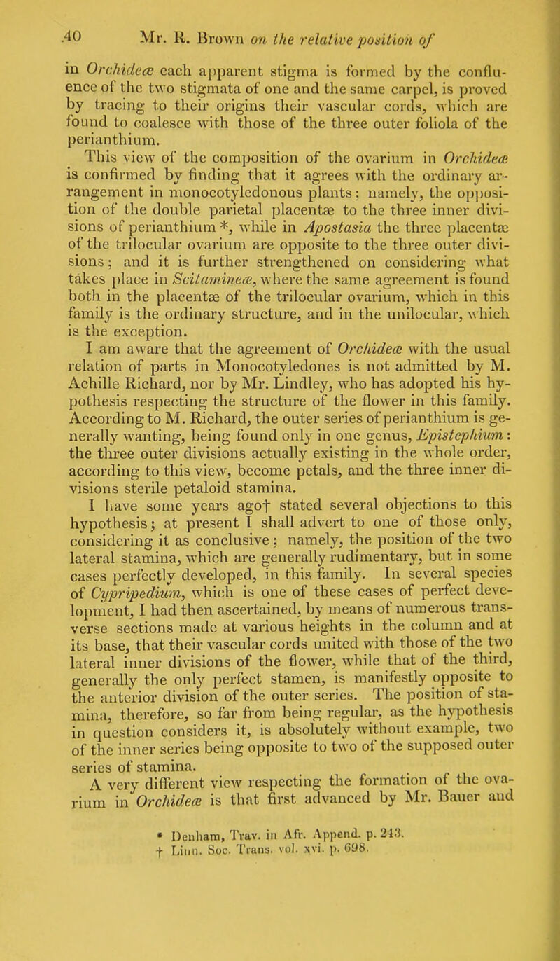 in Orchidece each apparent stigma is formed by the conflu- ence of the two stigmata of one and the same carpel, is proved by tracing to their origins their vascuhir cords, which are found to coalesce with those of the three outer foliola of the perianthium. This view of the composition of the ovarium in OrchidecB is confirmed by finding that it agrees with the ordinary ar- rangement in nionocotyledonous plants; namely, the op])osi- tion of the double parietal placentae to the three inner divi- sions of perianthium *, while in Apostasia the three placentae of the trilocular ovarium are opposite to the three outer divi- sions ; and it is further strengthened on considering what takes place m Scitaminece,\s{\evet\\Q same agreement is found botli in the placenta of the trilocular ovarium, which in this family is the ordinary structure, and in the unilocular, which is the exception. I am aware that the agreement of Orchidece with the usual relation of parts in Monocotyledones is not admitted by M. Achilla Richard, nor by Mr. Lindley, who has adopted his hy- pothesis respecting the structure of the flower in this family. According to M. Richard, the outer series of perianthium is ge- nerally wanting, being found only in one genus, Epistephium: the three outer divisions actually existing in the whole order, according to this view, become petals, and the three inner di- visions sterile petaloid stamina. I have some years agof stated several objections to this hypothesis; at present 1 shall advert to one of those only, considering it as conclusive ; namely, the position of the two lateral stamina, which are generally rudimentary, but in some cases perfectly developed, in this family. In several species of Cyjyripedium, which is one of these cases of perfect deve- lopment, I had then ascertained, by means of numerous trans- verse sections made at various heights in the column and at its base, that their vascular cords united with those of the two lateral inner divisions of the flower, while that of the third, generally the only perfect stamen, is manifestly opposite to the anterior division of the outer series. The position of sta- mina, therefore, so far from being regular, as the hypothesis in question considers it, is absolutely without example, two of the inner series being opposite to two of the supposed outer series of stamina. A very different view respecting the formation of the ova- rium in Orchidece is that first advanced by Mr. Bauer and • Denhara, Trav. in Afr. Append, p. 243. t Liiiu. Soc. Tians. vol. xvi. p. 098.