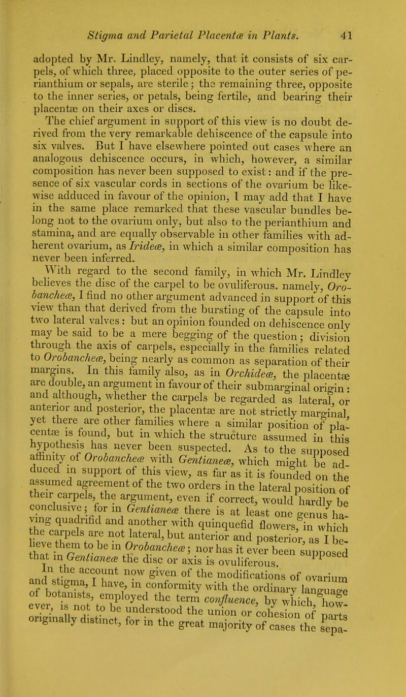 adopted by Mr. Lindley, namely, that it consists of six car- pels, of which three, placed opposite to the outer series of pe- rianthium or sepals, are sterile; the remaining three, opposite to the inner series, or petals, being fei'tile, and bearing their placentae on their axes or discs. The chief argument in support of this view is no doubt de- rived from the very remarkable dehiscence of the capsule into six valves. But I have elsewhere pointed out cases where an analogous dehiscence occurs, in which, however, a similar composition has never been supposed to exist: and if the pre- sence of six vascular cords in sections of the ovarium be like- wise adduced in favour of the opinion, T may add that I have in the same place remarked that these vascular bundles be- long not to the ovarium only, but also to the perianthium and stamina, and are equally observable in other families with ad- herent ovarium, as Iridece, in which a similar composition has never been inferred. With regard to the second family, in which Mr. Lindley beheves the disc of the carpel to be ovuliferous. namely, Oro- banchecB, I find no other argument advanced in support of this view than that derived from the bursting of the capsule into two lateral valves : but an opinion founded on dehiscence only may be said to be a mere begging of the question; division through the axis of carpels, especially in the families related to Orobanche(B, being nearly as common as separation of their margms. In this family also, as in Orchidece, the placenta are double, an argument in favour of their submarginal origin • and although, whether the carpels be regarded as lateral or anterior and posterior, the placentae are not strictly marginal yet there are other famiUes where a similar position of nla' centae is found, but in which the structure assumed in this hypothesis has never been suspected. As to the supposed affinity of OrobanchecB with Gentianea, which might be ad duced in support of this view, as far as it is founded on the assumed agreement of the two orders in the lateral position of their carpels the argument, even if correct, would hardly be conclusive, for in Gentiane<. there is at least one genus ha- ving quadrifid and another with quinquefid flowers, in which the carpels are not lateral, but anterior and posterior, as I be- heve them to be in Orobanche<e; nor has it ever been supposed that m GentzanecB the disc or axis is ovuliferous. 'PP'^^ In the account now given of the modifications of ovar and s^ma, I have, in c^nfb;m;t;;ir;;;:^^Lri= of botanists, employed the term confluence, by which S ever, is not to be understood the union or cohes on of ml originally distinct, for in the great majority of cases t^e fepa!