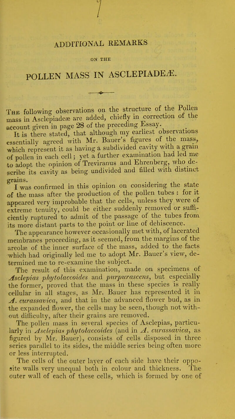 ADDITIONAL REMARKS ON THE POLLEN MASS IN ASCLEPIADEiE. The following observations on the structure of the Pollen mass in Asclepiadeae are added, chiefly in correction of the account given in page 28 of the precednig Essay. It is there stated, that although my earhest observations essentially agreed with Mr. Bauer's figures of the mass, which represent it as having a subdivided cavity with a gram of pollen in each cell; yet a further examination had led me to adopt the opinion of Treviranus and Ehrenberg, who de- scribe its cavity as being undivided and filled with distinct grains. . I was confirmed in this opinion on considering the state of the mass after the production of the pollen tubes : for it appeared very improbable that the cells, unless they were of extreme tenuity, could be either suddenly removed or suffi- ciently ruptured to admit of the passage of the tubes from its more distant parts to the point or line of dehiscence. The appearance however occasionally met with, of lacerated membranes proceeding, as it seemed, from the margins of the areolae of the inner surface of the mass, added to the facts which had originally led me to adopt Mr. Bauer's view, de- termined me to re-examine the subject. The result of this examination, made on specimens of Asclepias phytolaccoides and jmrpurascens, but especially the former, proved that the mass in these species is really cellular in all stages, as Mr. Bauer has represented it in A. ctirassavica, and that in the advanced flower bud, as in the expanded flower, the cells may be seen, though not with- out difficulty, after tlieir grains are removed. The pollen mass in several species of Asclepias, particu- larly in Asclepiax phytolaccoides (and in A. ctirassavica, as figured by Mr. Bauer), consists of cells disposed in three series parallel to its sides, the middle series being often more or less interrupted. The cells of the outer layer of each side have their oppo- site walls very unequal both in colour and tliickness. The outer wall of each of these cells, which is formed by one of