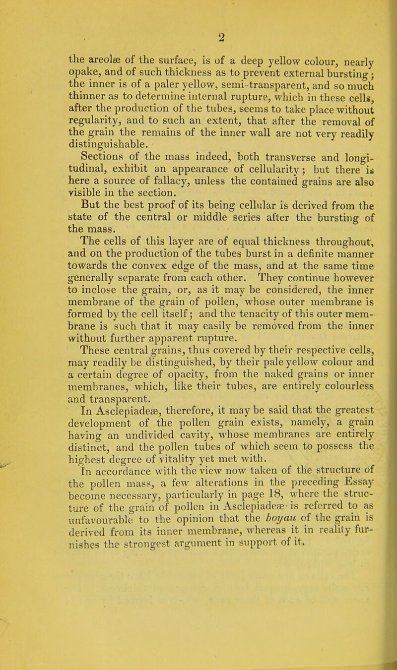 2 the areolee of the surface, is of a deep yellow colour, nearly opake, and of such thickness as to prevent external bursting; the inner is of a paler yellow, semi -transparent, and so much thinner as to determine internal rupture, which in these cells, after the production of the tubes, seems to take place without regularity, and to such an extent, that after the removal of the grain the remains of the inner wall are not very readily distinguishable. Sections of the mass indeed, both transverse and longi- tudinal, exhibit an appearance of cellularity; but there i^i here a source of fallacy, unless the contained grains are also risible in the section. But the best proof of its being cellular is derived from the state of the central or middle series after the bursting of the mass. The cells of this layer are of equal thickness throughout, and on the production of the tubes burst in a definite manner towards the convex edge of the mass, and at the same time generally separate from each other. They continue however to incloi>e the grain, or, as it may be considered, the inner membrane of the grain of pollen, whose outer membrane is formed by the cell itself; and the tenacity of this outer mem- brane is such that it may easily be removed from the inner without further apparent rupture. These central grains, thus covered by their respective cells, may readily be distinguished, by their pale yellow colour and a certain degree of opacity, from the naked grains or inner membranes, which, like their tubes, are entirely colourless and transparent. In Asclepiadese, therefore, it may be said that the greatest development of the pollen grain exists, namely, a grain having an undivided cavity, whose membranes are entirely distinct, and the pollen tubes of which seem to possess the highest degree of vitality yet met with. In accordance with the view now taken of the structure of the pollen mass, a few alterations in the preceding Essay become necessary, particularly in page 18, -where the struc- ture of the grain of pollen in Asclepiadeae • is referred to as unfavourable to the opinion that the boyaii of the grain is derived from its inner membrane, whereas it in reality fur- nishes the strongest argument in support of it.