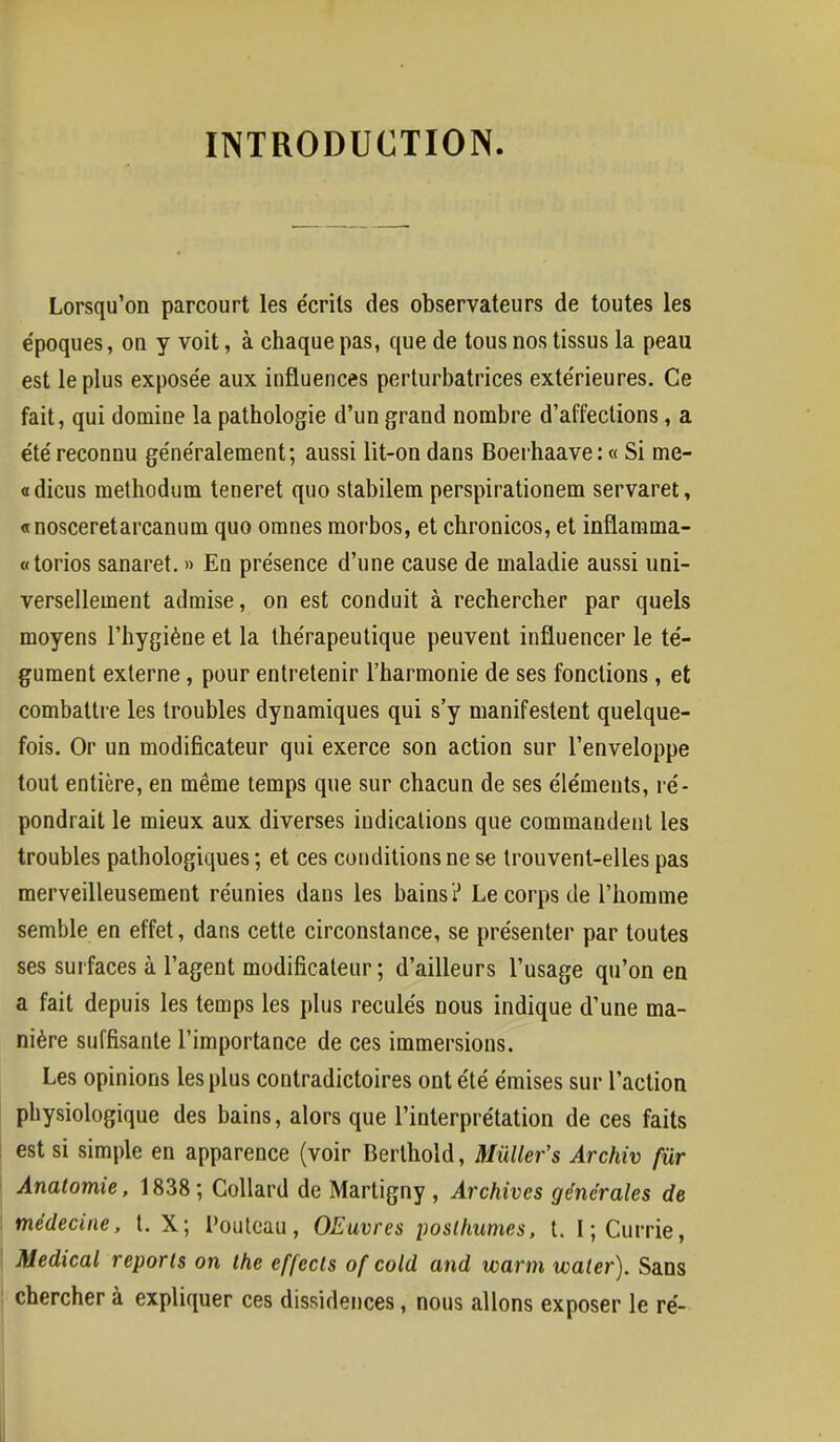 INTRODUCTION. Lorsqu'on parcourt les écrits des observateurs de toutes les e'poques, ou y voit, à chaque pas, que de tous nos tissus la peau est le plus expose'e aux influences perturbatrices extérieures. Ce fait, qui domine la pathologie d'un grand nombre d'affections, a été reconnu généralement; aussi lit-on dans Boerhaave: « Si me- « dicus methodum teneret quo stabilem perspirationem servaret, «nosceretarcanum quo omnes morbos, et chronicos, et inflamma- «torios sanaret. » En présence d'une cause de maladie aussi uni- versellement admise, on est conduit à rechercher par quels moyens l'hygiène et la thérapeutique peuvent influencer le té- gument externe, pour entretenir l'harmonie de ses fonctions , et combattre les troubles dynamiques qui s'y manifestent quelque- fois. Or un modificateur qui exerce son action sur l'enveloppe tout entière, en même temps que sur chacun de ses éléments, ré- pondrait le mieux aux diverses indications que commandent les troubles pathologiques ; et ces conditions ne se trouvent-elles pas merveilleusement réunies dans les bains? Le corps de l'homme semble en effet, dans cette circonstance, se présenter par toutes ses surfaces à l'agent modificateur ; d'ailleurs l'usage qu'on en a fait depuis les temps les plus reculés nous indique d'une ma- nière suffisante l'importance de ces immersions. Les opinions les plus contradictoires ont été émises sur l'action physiologique des bains, alors que l'interprétation de ces faits est si simple en apparence (voir Berthold, Mùller's Archiv fur Analomie, 1838; Collard de Martigny , Archives générales de médecine, t. X; Pouteau, OEuvres posthumes, t. I; Currie, Médical reports on the effects ofcold and warm water). Sans chercher à expliquer ces dissidences, nous allons exposer le ré-