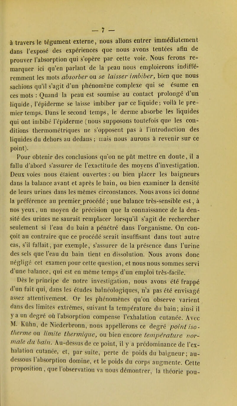 à travers le tégument externe, nous allons entrer immédiatement dans l'exposé des expériences que nous avons tentées afin de prouver l'absorption qui s'opère par celte voie. Nous ferons re- marquer ici qu'en parlant de la peau nous emploierons indiffé- remment les mots absorber ou se laisser imbiber, bien que nous sachions qu'il s'agit d'un phénomène complexe qui se ésume en ces mots : Quand la peau est soumise au contact prolongé d'un liquide, l'épiderme se laisse imbiber par ce liquide; voilà le pre- mier temps. Dans le second temps, le derme absorbe les liquides qui ont imbibé l'épiderme (nous supposons toutefois que les con- ditions thermométriques ne s'opposent pas à l'introduction des liquides du dehors au dedans ; mais nous aurons à revenir sur ce point). Pour Obtenir des conclusions qu'on ne pût mettre en doute, il a fallu d'abord s'assurer de l'exactitude des moyens d'investigation. Deux voies nous étaient ouvertes : ou bien placer les baigneurs dans la balance avant et après le bain, ou bien examiner la densité de leurs urines dans les mêmes circonstances. Nous avons ici donné la préférence au premier procédé ; une balance très-sensible est, à nos yeux, un moyen de précision que la connaissance de la den- sité des urines ne saurait remplacer lorsqu'il s'agit de rechercher seulement si l'eau du bain a pénétré dans l'organisme. On con- çoit au contraire que ce procédé serait insuffisant dans tout autre cas, s'il fallait, par exemple, s'assurer de la présence dans l'urine des sels que l'eau du bain tient en dissolution. Nous avons donc négligé cet examen pour cette question, et nous nous sommes servi d'une balance, qui est en même temps d'un emploi très-facile. Dès le principe de notre investigation, nous avons été frappé d'un fait qui, dans les études balnéologiqucs, n'a pas été envisagé assez attentivemerrt. Or les phénomènes qu'on observe varient dans des limites extrêmes, suivant la température du bain; ainsi il y a un degré où l'absorption compense l'exhalation cutanée. Avec M. Kûhn, de Niederbronn, nous appellerons ce degré point iso- therme ou limite thermique, ou bien encore température nor- male du bain. Au-dessus de ce point, il y a prédominance de l'ex- halation cutanée, et, par suite, perte de poids du baigneur ; au- dessous l'absorption domine, et le poids du corps augmente. Cette proposition, que l'observation va nous démontrer, la théorie pou-