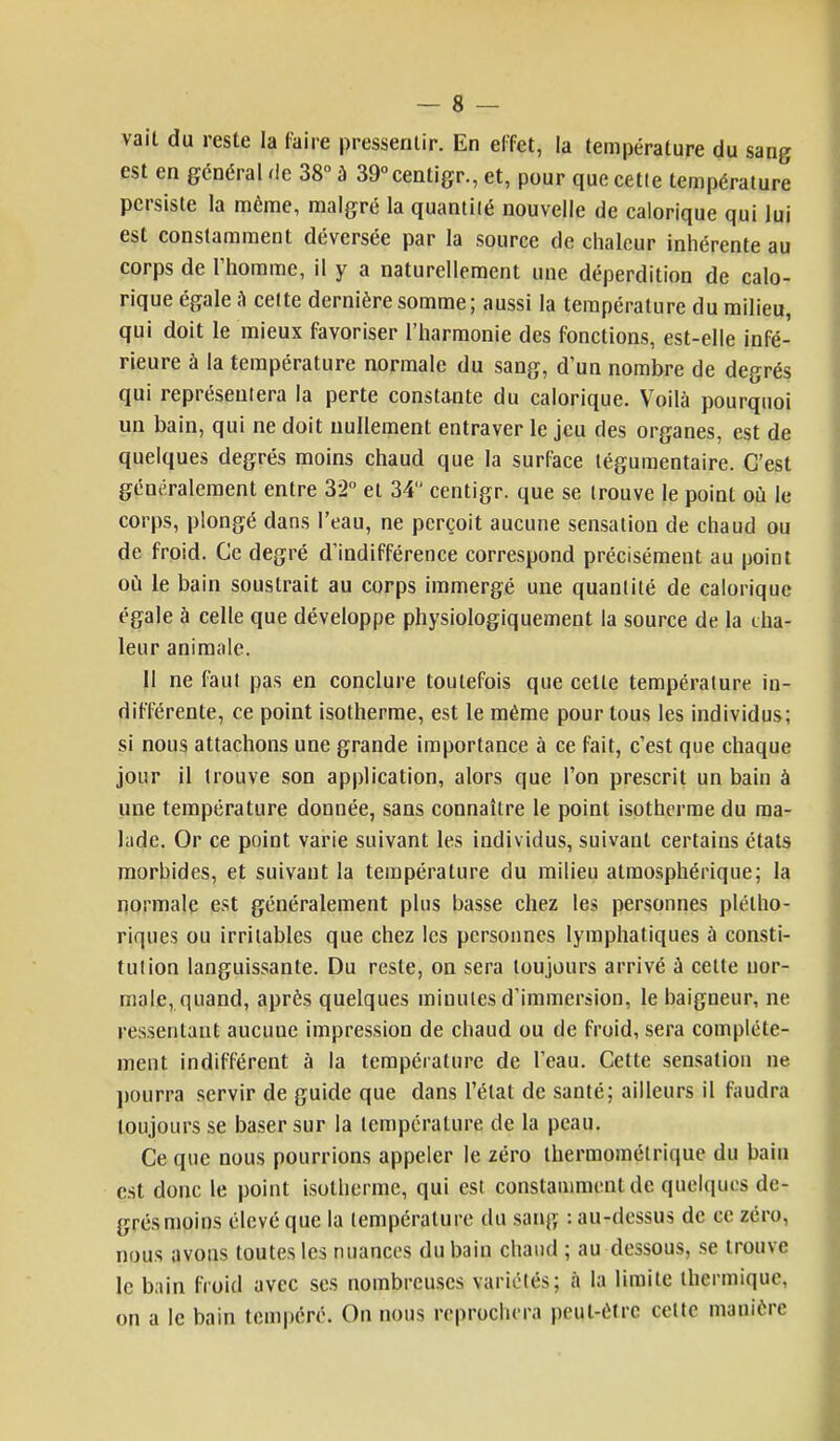 vait du reste la (aire pressentir. En effet, la température du sang est en général de 38° à 39°centigr., et, pour que cette température persiste la même, malgré la quantité nouvelle de calorique qui lui est constamment déversée par la source de chaleur inhérente au corps de l'homme, il y a naturellement une déperdition de calo- rique égale a cette dernière somme; aussi la température du milieu, qui doit le mieux favoriser l'harmonie des fonctions, est-elle infé- rieure à la température normale du sang, d'un nombre de degrés qui représentera la perte constante du calorique. Voilà pourquoi un bain, qui ne doit nullement entraver le jeu des organes, est de quelques degrés moins chaud que la surface légumentaire. C'est généralement entre 32° et 34 centigr. que se trouve le point où le corps, plongé dans l'eau, ne perçoit aucune sensation de chaud ou de froid. Ce degré d'indifférence correspond précisément au point où le bain soustrait au corps immergé une quantité de calorique égale à celle que développe physiologiquement la source de la cha- leur animale. 11 ne faut pas en conclure toutefois que celle température in- différente, ce point isotherme, est le même pour tous les individus; si nous attachons une grande importance à ce fait, c'est que chaque jour il trouve son application, alors que l'on prescrit un bain à une température donnée, sans connaître le point isotherme du ma- lade. Or ce point varie suivant les individus, suivant certains états morbides, et suivant la température clu milieu atmosphérique; la normale est généralement plus basse chez les personnes plétho- riques ou irritables que chez les personnes lymphatiques à consti- tution languissante. Du reste, on sera toujours arrivé à cette nor- male, quand, après quelques minutes d'immersion, le baigneur, ne ressentant aucune impression de chaud ou de froid, sera complète- ment indifférent à la température de l'eau. Cette sensation ne pourra servir de guide que dans l'état de santé; ailleurs il faudra toujours se baser sur la température de la peau. Ce que nous pourrions appeler le zéro thermométrique du bain est donc le point isotherme, qui est constamment de quelques de- grés moins élevé que la température du sang : au-dessus de ce zéro, nous avons toutes les nuances du bain chaud ; au dessous, se trouve le bain froid avec ses nombreuses variétés; à la limite thermique, on a le bain tempéré. On nous reprochera peul-ètre çelte manière