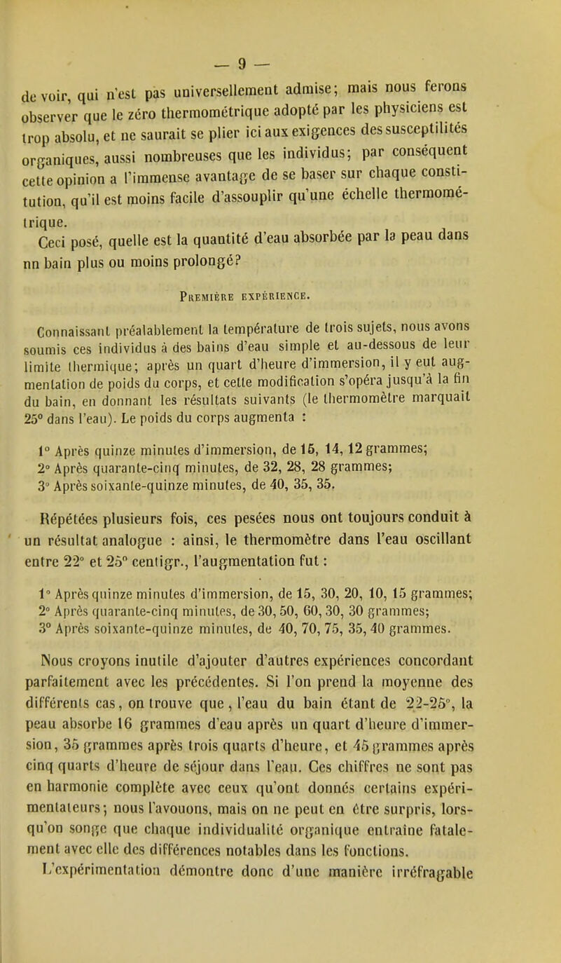 devoir, qui n'est pas universellement admise; mais nous ferons observer que le zéro thermométrique adopté par les physiciens est trop absolu, et ne saurait se plier ici aux exigences dessusceptilités organiques, aussi nombreuses que les individus; par conséquent cette opinion a l'immense avantage de se baser sur chaque consti- tution, qu'il est moins facile d'assouplir qu'une échelle thermomé- trique. Ceci posé, quelle est la quantité d'eau absorbée par la peau dans nn bain plus ou moins prolongé? Première expérience. Connaissant préalablement la température de trois sujets, nous avons soumis ces individus à des bains d'eau simple et au-dessous de leur limite thermique; après un quart d'heure d'immersion, il y eut aug- mentation de poids du corps, et celle modification s'opéra jusqu'à la fin du bain, en donnant les résultats suivants (le thermomètre marquait 25° dans l'eau). Le poids du corps augmenta : 1° Après quinze minutes d'immersion, de 15, 14,12 grammes; 2° Après quarante-cinq minutes, de 32, 28, 28 grammes; 3 Après soixante-quinze minutes, de 40, 35, 35. Répétées plusieurs fois, ces pesées nous ont toujours conduit à un résultat analogue : ainsi, le thermomètre dans l'eau oscillant entre 22° et 25° cenligr., l'augmentation fut : 1° Après quinze minutes d'immersion, de 15, 30, 20, 10, 15 grammes; 2° Après quarante-cinq minutes, de 30,50, 60, 30, 30 grammes; 3° Après soixante-quinze minutes, de 40, 70, 75, 35, 40 grammes. Nous croyons inutile d'ajouter d'autres expériences concordant parfaitement avec les précédentes. Si l'on prend la moyenne des différents cas, on trouve que , l'eau du bain étant de 22-25°, la peau absorbe 16 grammes d'eau après un quart d'heure d'immer- sion, 35 grammes après trois quarts d'heure, et 45grammes après cinq quarts d'heure de séjour dans l'eau. Ces chiffres ne sont pas en harmonie complète avec ceux qu'ont donnés certains expéri- mentateurs; nous l'avouons, mais on ne peut en être surpris, lors- qu'on sonpje que chaque individualité organique entraîne fatale- ment avec elle des différences notables dans les fondions. L'expérimentation démontre donc d'une manière irréfragable