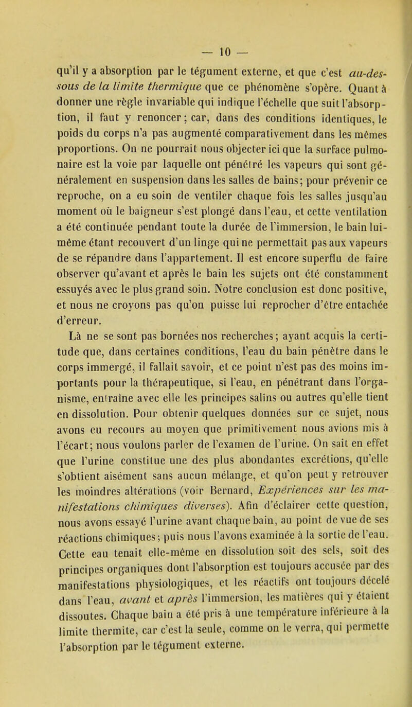 qu'il y a absorption par le tégument externe, et que c'est au-des- sous de la limite thermique que ce phénomène s'opère. Quant à donner une règle invariable qui indique l'échelle que suit l'absorp- tion, il faut y renoncer ; car, dans des conditions identiques, le poids du corps n'a pas augmenté comparativement dans les mêmes proportions. On ne pourrait nous objecter ici que la surface pulmo- naire est la voie par laquelle ont pénétré les vapeurs qui sont gé- néralement en suspension dans les salles de bains; pour prévenir ce reproche, on a eu soin de ventiler chaque fois les salles jusqu'au moment où le baigneur s'est plongé dans l'eau, et cette ventilation a été continuée pendant toute la durée de l'immersion, le bain lui- même étant recouvert d'un linge qui ne permettait pas aux vapeurs de se répandre dans l'appartement. Il est encore superflu de faire observer qu'avant et après le bain les sujets ont été constamment essuyés avec le plus grand soin. Notre conclusion est donc positive, et nous ne croyons pas qu'on puisse lui reprocher d'être entachée d'erreur. Là ne se sont pas bornées nos recherches; ayant acquis la certi- tude que, dans certaines conditions, l'eau du bain pénètre dans le corps immergé, il fallait savoir, et ce point n'est pas des moins ira- portants pour la thérapeutique, si l'eau, en pénétrant dans l'orga- nisme, eniraîne avec elle les principes salins ou autres qu'elle tient en dissolution. Pour obtenir quelques données sur ce sujet, nous avons eu recours au moyen que primitivement nous avions rais à l'écart; nous voulons parler de l'examen de l'urine. On sait en effet que l'urine constitue une des plus abondantes excrétions, qu'elle s'obtient aisément sans aucun mélange, et qu'on peut y retrouver les moindres altérations (voir Bernard, Expériences sur les ma- nifestations chimiques diverses). Afin d'éclairer cette question, nous avons essayé l'urine avant chaque bain, au point de vue de ses réactions chimiques; puis nous l'avons examinée à la sortie de l'eau. Cette eau tenait elle-même en dissolution soit des sels, soit des principes organiques dont l'absorption est toujours accusée par des manifestations physiologiques, et les réactifs ont toujours décelé dans l'eau, avant et après l'immersion, les matières qui y étaient dissoutes. Chaque bain a été pris à une température inférieure à la limite thermite, car c'est la seule, comme on le verra, qui permette l'absorption par le tégument externe.