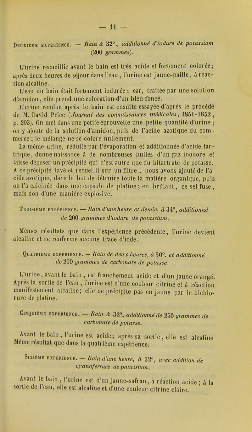 Deuxième expérience. — Bain à 32°, additionné d'iodure de potassium (200 grammes). L'urine recueillie avant le bain est très-acide et fortement colorée; après deux heures de séjour dans l'eau, l'urine est jaune-paille, à réac- tion alcaline. L'eau du bain était fortement iodurée ; car, traitée par une solution d'amidon, elle prend une coloration d'un bleu foncé. L'urine rendue après le bain est ensuite essayée d'après le procédé de M. David Price {Journal des connaissances médicales, 1851-1852, p. 203). On met dans une petite éprouvette une petite quantité d'urine ; on y ajoute de la solution d'amidon, puis de l'acide azotique du com- merce ; le mélange ne se colore nullement. La même urine, réduite par l'évaporation et additionnée d'acide tar- trique, donne naissance à de nombreuses bulles d'un gaz inodore et laisse déposer un précipité qui n'est autre que du bitarlrate de potasse. A ce précipité lavé et recueilli sur un filtre , nous avons ajouté de l'a- cide azotique, dans le but de détruire toute la matière organique, puis on l'a calcinée dans une capsule de platine; en brûlant, ce sel fuse , mais non d'une manière explosive. Troisième expérience. — Bain d'une heure et demie, à 34°, additionné de 200 grammes d'iodure de potassium. Mêmes résuKals que dans l'expérience précédente, l'urine devient alcaline et ne renferme aucune trace d'iode. Quatrième expérience. — Bain de deux heures, à 30°, et additionné de 200 grammes de carbonate de potasse. L'urine, avant le bain , est franchement acide et d'un jaune orangé. Après la sortie de l'eau , l'urine est d'une couleur cilrine et à réaction manifestement alcaline; elle ne précipite pas en jaune par le bichlo- rure de platine. Cinquième expérience. — Bain à 32°, additionné de 250 grammes de carbonate de potasse. Avant le bain , l'urine est acide; après sa sortie, elle est alcaline Même résultat que dans la quatrième expérience. Sixième expérience. - Bain d'une heure, à 32, avec addition de cyanoferrure de potassium. Ayant le bain , l'urine est d'un jaune-safran, à réaction acide; à la sortie de l'eau, elle est alcaline et d'une couleur cilrine claire.