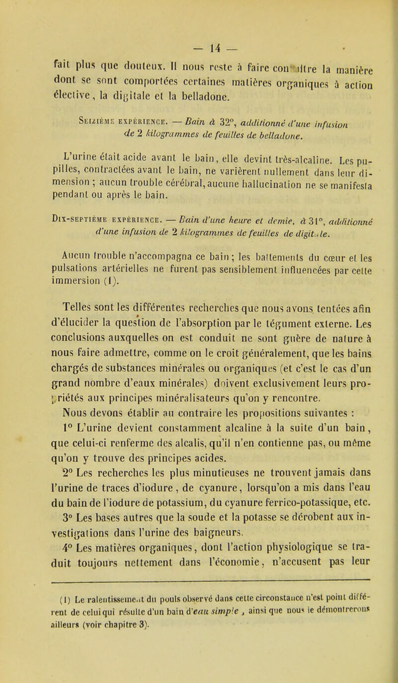 fait plus que douteux. Il nous reste à faire conlWlre la manière dont se sont comportées certaines matières organiques ù action élective, la digitale et la belladone. Seizième expérience. — Bain à 32°, additionné d'une infusion de 2 /diagrammes de feuilles de belladone. L'urine était acide avant le bain, elle devint très-alcaline. Les pu- pilles, contractées avant le bain, ne varièrent nullement dans leur di- mension ; aucun trouble cérébral, aucune hallucination ne se manifesta pendant ou après le bain. Dix-septième expérience. — Bain d'une heure et demie, àZ\n, additionné d'une infusion de 2 kilogrammes de feuilles de digitale. Aucun trouble n'accompagna ce bain ; les battements du cœur et les pulsations artérielles ne furent pas sensiblement influencées par celle immersion (1). Telles sont les différentes recherches que nous avons, tentées afin d'élucider la question de l'absorption par le tégument externe. Les conclusions auxquelles on est conduit ne sont guère de nature à nous faire admettre, comme on le croit généralement, que les bains chargés de substances minérales ou organiques (et c'est le cas d'un grand nombre d'eaux minérales) doivent exclusivement leurs pro- priétés aux principes minéralisateurs qu'on y rencontre. Nous devons établir au contraire les propositions suivantes : 1° L'urine devient constamment alcaline à la suite d'un bain, que celui-ci renferme des alcalis, qu'il n'en contienne pas, ou même qu'on y trouve des principes acides. 2° Les recherches les plus minutieuses ne trouvent jamais dans l'urine de traces d'iodure, de cyanure, lorsqu'on a mis dans l'eau du bain de l'iodure de potassium, du cyanure ferrico-potassique, etc. 3° Les bases autres que la soude et la potasse se dérobent aux in- vestigations dans l'urine des baigneurs. 4° Les matières organiques, dont l'action physiologique se tra- duit toujours nettement dans l'économie, n'accusent pas leur ( 1) Le ralentisseme.it du pouls observé dans celte circonstance n'est point diffé- rent de celui qui résulte d'un bain d'eau simple , ainsi que nom ie démontrerons ailleurs (voir chapitre 3).